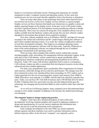 2-7 © 2008 David E. Weisberg
boards or even between individual circuits. Floating point operations are virtually
transparent to today’s computer systems and operating systems. In fact, most non-
technical users are not even aware that this capability exists it has become so ubiquitous.
There are many other places in the technology food chain where functions have
moved from one level to a lower level. Graphic services software is a good example.
Graphic services are those functions that handle user interactions in a graphic system and
display requested images on the display screen. In the past, every CAD system vendor
invested a significant portion of its development resources producing software to handle
these functions. There were two reasons for doing this. First, standard software was not
readily available from the hardware vendors and second, this was how software vendors
attempted to discriminate their products from competitive products.
Over time, industry standards such as X-Windows, MOTIF, and Open GL became
accepted in the market and workstation and PC vendors began offering this software as
part of their standard operating system. As a result, the vendors of application software
revised their development strategies. They began to use standard operating system
functions instead of proprietary software code for these tasks. Typically, 80 percent or
more of the earlier proprietary software was replaced through the use of standard
techniques incorporated in the operating system.
There are many other examples that could be used to explain this concept
including graphic cards, networking, file management software and printer support. In the
early days of the CAD industry, system vendors had to spend considerable effort
designing basic hardware components and programming foundation-level software
functions. Today’s PC comes with all these capabilities built in and as a consequence
CAD software vendors are able to concentrate their development resources on providing
enhanced and more reliable applications.
For many year, programmers spent considerable effort compensation for limited
main memory, small data storage devices and slow performance. The changes since the
first commercial system were introduced have been astounding. In 1972 vendors such as
Calma agonized over the cost of increasing their systems main memory from 16KB to
24KB. Disk drives were typically 5 to 20MB. And this had to be shared by typically four
users. Today, you can buy a PC with 2GB of memory and a 250 GB disk drive for about
$1,000. Companies that were successful were the ones that understood the pace the
technology was changing and focused their R&D on what would be rather than what had
been.
As we will see in following chapters, many companies never did understand these
concept or were simply incapable of adapting to the fast pace the underlying technology
was changing.
The computer begins to change engineering practice.
Chapters 3 and 4 provide a detailed description of some of the early
developments involving computer graphics and research in applying computers to
design and manufacturing. It is not my intent to duplicate that information here.
Rather, lets just try to put this pioneering work in perspective.
Early computer development in the mid-1940s was mostly funded by
military agencies and these machines were used to calculate information such as
ballistic trajectory tables. In fact the term “computer” was originally used to
 