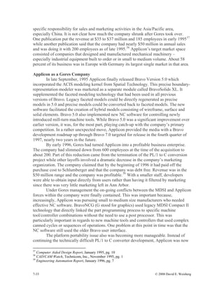 7-33 © 2008 David E. Weisberg
specific responsibility for sales and marketing activities in the Asia/Pacific area,
especially China. It is not clear how much the company shrunk after Gores took over.
One publication put the revenue at $35 to $37 million and 185 employees in early 199537
while another publication said that the company had nearly $50 million in annual sales
and was doing it with 200 employees as of late 1995.38
Applicon’s target market space
consisted of companies that designed and manufactured mechanical machinery –
especially industrial equipment built to order or in small to medium volume. About 58
percent of its business was in Europe with Germany its largest single market in that area.
Applicon as a Gores Company
In late September, 1995 Applicon finally released Bravo Version 5.0 which
incorporated the ACIS modeling kernel from Spatial Technology. This precise boundary-
representation modeler was marketed as a separate module called BravoSolids XL. It
supplemented the faceted modeling technology that had been used in all previous
versions of Bravo. Legacy faceted models could be directly regenerated as precise
models in 5.0 and precise models could be converted back to faceted models. The new
software facilitated the creation of hybrid models consisting of wireframe, surface and
solid elements. Bravo 5.0 also implemented new NC software for controlling newly
introduced mill-turn machine tools. While Bravo 5.0 was a significant improvement over
earlier version, it was, for the most part, playing catch-up with the company’s primary
competition. In a rather unexpected move, Applicon provided the media with a Bravo
development roadmap up through Bravo 7.0 targeted for release in the fourth quarter of
1997, nearly two years in the future.
By early 1996, Gores had turned Applicon into a profitable business enterprise.
The company had slimmed down from 600 employees at the time of the acquisition to
about 200. Part of this reduction came from the termination of the PL/1 to C conversion
project while other layoffs involved a dramatic decrease in the company’s marketing
organization. The company claimed that by the beginning of 1996 it had paid off the
purchase cost to Schlumberger and that the company was debt free. Revenue was in the
$50 million range and the company was profitable.39
With a smaller staff, developers
were able to obtain input directly from users rather than having it filtered by marketing
since there was very little marketing left in Ann Arbor.
Under Gores management the on-going conflicts between the MDSI and Applicon
forces within the company were finally contained. This was important because,
increasingly, Applicon was pursuing small to medium size manufacturers who needed
effective NC software. BravoNCG (G stood for graphics) used legacy MDSI Compact II
technology that directly linked the part programming process to specific machine
tool/controller combinations without the need to use a post processor. This was
particularly important in regards to new machine tools and controllers that used complex
canned cycles or sequences of operations. One problem at this point in time was that the
NC software still used the older Bravo user interface.
The platform portability issue also was becoming more manageable. Instead of
continuing the technically difficult PL/1 to C converter development, Applicon was now
37
Computer Aided Design Report, January 1995, pg. 10
38
CAD/CAM Watch, Technicom, Inc., November 1995, pg. 1
39
Engineering Automation Report, January 1996, pg. 7
 