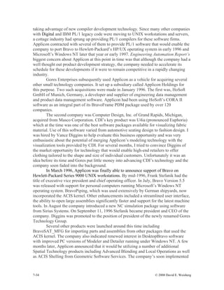 7-34 © 2008 David E. Weisberg
taking advantage of new compiler development technology. Since many other companies
with Digital and IBM PL/1 legacy code were moving to UNIX workstations and servers,
a cottage industry had sprung up providing PL/1 compilers for these software firms.
Applicon contracted with several of them to provide PL/1 software that would enable the
company to port Bravo to Hewlett-Packard’s HP/UX operating system in early 1996 and
Microsoft’s Windows NT later that year or early 1997. Engineering Automation Report’s
biggest concern about Applicon at this point in time was that although the company had a
well thought out product development strategy, the company needed to accelerate its
schedule for these developments if it were to remain competitive in a rapidly changing
industry.
Gores Enterprises subsequently used Applicon as a vehicle for acquiring several
other small technology companies. It set up a subsidiary called Applicon Holdings for
this purpose. Two such acquisitions were made in January 1996. The first was, HoSoft
GmbH of Munich, Germany, a developer and supplier of engineering data management
and product data management software. Applicon had been using HoSoft’s CORA II
software as an integral part of its BravoFrame PDM package used by over 120
companies.
The second company was Computer Design, Inc. of Grand Rapids, Michigan,
acquired from Masco Corporation. CDI’s key product was U4ia (pronounced Euphoria)
which at the time was one of the best software packages available for visualizing fabric
material. Use of this software varied from automotive seating design to fashion design. I
was hired by Vance Diggins to help evaluate this business opportunity and was very
enthusiastic about the potential of merging Applicon’s modeling technology with the
visualization tools provided by CDI. For several months, I tried to convince Diggins of
the market opportunity for technology that would enable high-end retailers to offer
clothing tailored to the shape and size of individual customers. Unfortunately it was an
idea before its time and Gores put little money into advancing CDI’s technology and the
company soon faded into the background.
In March 1996, Applicon was finally able to announce support of Bravo on
Hewlett-Packard Series 9000 UNIX workstations. By mid-1996, Frank Stefanik had the
title of executive vice president and chief operating officer. In July, Bravo Version 5.5
was released with support for personal computers running Microsoft’s Windows NT
operating system. BravoPiping, which was used extensively by German shipyards, now
incorporated the ACIS kernel. Other enhancements included a streamlined user interface,
the ability to open large assemblies significantly faster and support for the latest machine
tools. In August the company introduced a new NC simulation package using software
from Sirius Systems. On September 11, 1996 Stefanik became president and CEO of the
company. Diggins was promoted to the position of president of the newly renamed Gores
Technology Group.
Several other products were launched around this time including
BravoSAT_MFG for importing parts and assemblies from other packages that used the
ACIS kernel. The company also indicated renewed interest in DesktopBravo software
with improved PC versions of Modeler and Detailer running under Windows NT. A few
months later, Applicon announced that it would be utilizing a number of additional
Spatial Technology products including Advanced Blending and Local Operations as well
as ACIS Shelling from Geometric Software Services. The company’s soon implemented
 