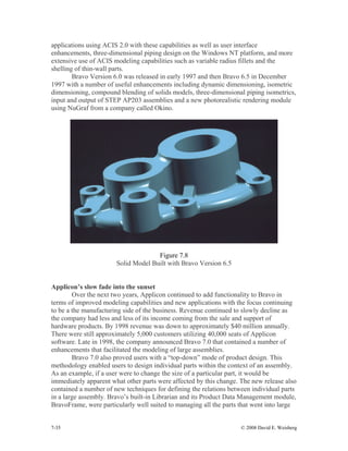 7-35 © 2008 David E. Weisberg
applications using ACIS 2.0 with these capabilities as well as user interface
enhancements, three-dimensional piping design on the Windows NT platform, and more
extensive use of ACIS modeling capabilities such as variable radius fillets and the
shelling of thin-wall parts.
Bravo Version 6.0 was released in early 1997 and then Bravo 6.5 in December
1997 with a number of useful enhancements including dynamic dimensioning, isometric
dimensioning, compound blending of solids models, three-dimensional piping isometrics,
input and output of STEP AP203 assemblies and a new photorealistic rendering module
using NuGraf from a company called Okino.
Figure 7.8
Solid Model Built with Bravo Version 6.5
Applicon’s slow fade into the sunset
Over the next two years, Applicon continued to add functionality to Bravo in
terms of improved modeling capabilities and new applications with the focus continuing
to be a the manufacturing side of the business. Revenue continued to slowly decline as
the company had less and less of its income coming from the sale and support of
hardware products. By 1998 revenue was down to approximately $40 million annually.
There were still approximately 5,000 customers utilizing 40,000 seats of Applicon
software. Late in 1998, the company announced Bravo 7.0 that contained a number of
enhancements that facilitated the modeling of large assemblies.
Bravo 7.0 also proved users with a “top-down” mode of product design. This
methodology enabled users to design individual parts within the context of an assembly.
As an example, if a user were to change the size of a particular part, it would be
immediately apparent what other parts were affected by this change. The new release also
contained a number of new techniques for defining the relations between individual parts
in a large assembly. Bravo’s built-in Librarian and its Product Data Management module,
BravoFrame, were particularly well suited to managing all the parts that went into large
 