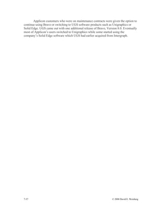 7-37 © 2008 David E. Weisberg
Applicon customers who were on maintenance contracts were given the option to
continue using Bravo or switching to UGS software products such as Unigraphics or
Solid Edge. UGS came out with one additional release of Bravo, Version 8.0. Eventually
most of Applicon’s users switched to Unigraphics while some started using the
company’s Solid Edge software which UGS had earlier acquired from Intergraph.
 
