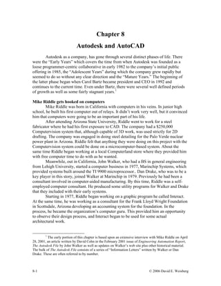 Chapter 8
Autodesk and AutoCAD
Autodesk as a company, has gone through several distinct phases of life. There
were the “Early Years” which covers the time from when Autodesk was founded as a
loose programmer-centric collaborative in early 1982 to the company’s initial public
offering in 1985, the “Adolescent Years” during which the company grew rapidly but
seemed to do so without any clear direction and the “Mature Years.” The beginning of
the latter phase began when Carol Bartz became president and CEO in 1992 and
continues to the current time. Even under Bartz, there were several well defined periods
of growth as well as some fairly stagnant years.1
Mike Riddle gets hooked on computers
Mike Riddle was born in California with computers in his veins. In junior high
school, he built his first computer out of relays. It didn’t work very well, but it convinced
him that computers were going to be an important part of his life.
After attending Arizona State University, Riddle went to work for a steel
fabricator where he had his first exposure to CAD. The company had a $250,000
Computervision system that, although capable of 3D work, was used strictly for 2D
drafting. The company was engaged in doing steel detailing for the Palo Verde nuclear
power plant in Arizona. Riddle felt that anything they were doing on this project with the
Computervision system could be done on a microcomputer-based system. About the
same time Riddle began working at a local Computerland store where they provided him
with free computer time to do with as he wanted.
Meanwhile, out in California, John Walker, who had a BS in general engineering
from Lehigh University, started a computer business in 1977, Marinchip Systems, which
provided systems built around the TI 9900 microprocessor.. Dan Drake, who was to be a
key player in this story, joined Walker at Marinchip in 1979. Previously he had been a
consultant involved in computer-aided manufacturing. By this time, Riddle was a self-
employed computer consultant. He produced some utility programs for Walker and Drake
that they included with their early systems.
Starting in 1977, Riddle began working on a graphic program he called Interact.
At the same time, he was working as a consultant for the Frank Lloyd Wright Foundation
in Scottsdale, Arizona developing an accounting system for the foundation. In the
process, he became the organization’s computer guru. This provided him an opportunity
to observe their design process, and Interact began to be used for some actual
architectural work.
1
The early portion of this chapter is based upon an extensive interview with Mike Riddle on April
28, 2001, an article written by David Cohn in the February 2001 issue of Engineering Automation Report,
The Autodesk File by John Walker as well as updates on Walker’s web site plus other historical material.
The bulk of The Autodesk File consists of a series of “Information Letters” written by Walker or Dan
Drake. These are often referred to by number.
8-1 © 2006 David E. Weisberg
 