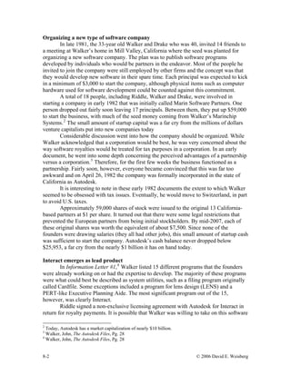 Organizing a new type of software company
In late 1981, the 33-year old Walker and Drake who was 40, invited 14 friends to
a meeting at Walker’s home in Mill Valley, California where the seed was planted for
organizing a new software company. The plan was to publish software programs
developed by individuals who would be partners in the endeavor. Most of the people he
invited to join the company were still employed by other firms and the concept was that
they would develop new software in their spare time. Each principal was expected to kick
in a minimum of $3,000 to start the company, although physical items such as computer
hardware used for software development could be counted against this commitment.
A total of 18 people, including Riddle, Walker and Drake, were involved in
starting a company in early 1982 that was initially called Marin Software Partners. One
person dropped out fairly soon leaving 17 principals. Between them, they put up $59,000
to start the business, with much of the seed money coming from Walker’s Marinchip
Systems.2
The small amount of startup capital was a far cry from the millions of dollars
venture capitalists put into new companies today
Considerable discussion went into how the company should be organized. While
Walker acknowledged that a corporation would be best, he was very concerned about the
way software royalties would be treated for tax purposes in a corporation. In an early
document, he went into some depth concerning the perceived advantages of a partnership
versus a corporation.3
Therefore, for the first few weeks the business functioned as a
partnership. Fairly soon, however, everyone became convinced that this was far too
awkward and on April 26, 1982 the company was formally incorporated in the state of
California as Autodesk.
It is interesting to note in these early 1982 documents the extent to which Walker
seemed to be obsessed with tax issues. Eventually, he would move to Switzerland, in part
to avoid U.S. taxes.
Approximately 59,000 shares of stock were issued to the original 13 California-
based partners at $1 per share. It turned out that there were some legal restrictions that
prevented the European partners from being initial stockholders. By mid-2007, each of
these original shares was worth the equivalent of about $7,500. Since none of the
founders were drawing salaries (they all had other jobs), this small amount of startup cash
was sufficient to start the company. Autodesk’s cash balance never dropped below
$25,953, a far cry from the nearly $1 billion it has on hand today.
Interact emerges as lead product
In Information Letter #1,4
Walker listed 15 different programs that the founders
were already working on or had the expertise to develop. The majority of these programs
were what could best be described as system utilities, such as a filing program originally
called Cardfile. Some exceptions included a program for lens design (LENS) and a
PERT-like Executive Planning Aide. The most significant program out of the 15,
however, was clearly Interact.
Riddle signed a non-exclusive licensing agreement with Autodesk for Interact in
return for royalty payments. It is possible that Walker was willing to take on this software
2
Today, Autodesk has a market capitalization of nearly $10 billion.
3
Walker, John, The Autodesk Files, Pg. 28
4
Walker, John, The Autodesk Files, Pg. 28
8-2 © 2006 David E. Weisberg
 