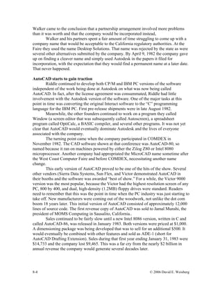 8-4 © 2006 David E. Weisberg
Walker came to the conclusion that a partnership arrangement involved more problems
than it was worth and that the company would be incorporated instead,
Walker and his partners spent a fair amount of time struggling to come up with a
company name that would be acceptable to the California regulatory authorities. At the
Faire they used the name Desktop Solutions. That name was rejected by the state as were
several other alternatives submitted by the company. By April 9, 1982 the company gave
up on finding a cleaver name and simply used Autodesk in the papers it filed for
incorporation, with the expectation that they would find a permanent name at a later date.
That never happened.
AutoCAD starts to gain traction
Riddle continued to develop both CP/M and IBM PC versions of the software
independent of the work being done at Autodesk on what was now being called
AutoCAD. In fact, after the license agreement was consummated, Riddle had little
involvement with the Autodesk version of the software. One of the major tasks at this
point in time was converting the original Interact software to the “C” programming
language for the IBM PC. First pre-release shipments were in late August 1982.
Meanwhile, the other founders continued to work on a program they called
Window (a screen editor that was subsequently called Autoscreen), a spreadsheet
program called OptiCalc, a BASIC compiler, and several other programs. It was not yet
clear that AutoCAD would eventually dominate Autodesk and the lives of everyone
associated with the company.
The turning point came when the company participated in COMDEX in
November 1982. The CAD software shown at that conference was AutoCAD-80, so
named because it ran on machines powered by either the Zilog Z80 or Intel 8080
microprocessor. Another company had appropriated the MicroCAD name sometime after
the West Coast Computer Faire and before COMDEX, necessitating another name
change.
This early version of AutoCAD proved to be one of the hits of the show. Several
other vendors (Sierra Data Systems, Sun Flex, and Victor demonstrated AutoCAD in
their booths and the software was awarded “best of show.” For a while, the Victor 9000
version was the most popular, because the Victor had the highest resolution screen of any
PC, 800 by 400, and dual, high-density (1.2MB) floppy drives were standard. Readers
need to remember that this was the point in time when the PC industry was just starting to
take off. New manufacturers were coming out of the woodwork, not unlike the dot com
boom 18 years later. This initial version of AutoCAD consisted of approximately 12,000
lines of source code. The first revenue copy of AutoCAD was sold to Jamal Munshi, the
president of MOMS Computing in Sausalito, California..
Sales continued to be fairly slow until a new Intel 8086 version, written in C and
called AutoCAD-86, was released in January 1983. Both versions were priced at $1,000.
A dimensioning package was being developed that was to sell for an additional $500. It
would eventually be combined with other features and sold as ADE-1 (short for
AutoCAD Drafting Extension). Sales during that first year ending January 31, 1983 were
$14,733 and the company lost $9,465. This was a far cry from the nearly $2 billion in
annual revenue the company would generate several decades later.
 
