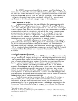 8-5 © 2006 David E. Weisberg
The IBM PC version was what enabled the company to shift into high gear. The
first mention of AutoCAD in an industry publication may well have been a brief article in
the April 1983 issue of the Anderson Report on Computer Graphics which noted that the
company had sold 400 copies of AutoCAD.5
During calendar1983, Autodesk sold over
1,000 copies of AutoCAD and grossed more than $1 million. With a winner in hand,
development on the other Autodesk packages was put on the back burner.
Adding marketing to the mix
As the company shifted into high gear, it hired its first marketing person, Mike
Ford, who had been working in a computer store in Sausalito. He joined Autodesk on
June 1, 1982 although it appears that initially this was on a part-time basis. According to
Riddle, Autodesk would never have succeeded without Ford’s involvement. Walker had a
reputation for being able to write software code quickly, but was not known as a good
program architect. He was also not particularly easy for most people to work with.
Walker’s management style was to try to run the company by telephone rather than
having face-to-face meetings with employees. This was not particularly conducive to
being a market-centric executive, hence the need for someone like Ford.
An article written by Rik Jadrnicek in the January 1984 issue of Byte magazine
particularly excited the company.6
Although the article did not emphasize AutoCAD, it
did provide some credibility for micro-based CAD software. The most impressive
illustration in the article was a view of the Golden Gate Bridge drawn in the summer of
1983 by a student, Malcolm McCullough, using an early version of AutoCAD. Perhaps it
was no coincidence that Jadrnieck was a microcomputer consultant in Mill Valley,
California.
Autodesk becomes a real company
The huge surge in business activity in 1983 did not come without some traumatic
changes in running the company. Starting in late 1982 but picking up momentum in early
1983, Autodesk began to make the transition from being a rather loose collection of part-
time software developers into a real company. Perhaps the most pressing problem was
how the original partners could make the transition to being full-time employees.
Greg Lutz, who had been working full time on AutoCAD-86, was the first
employee at a salary of $1,000 per month starting in January, 1983. The company was
still not sure that the business would be successful, so the agreement with Lutz was
initially for just four months. Dan Drake and Duff Kurland also expressed an interest in
working full time for the company. In addition, Mike Ford replaced Jack Stuppin on the
board of directors. Stuppin had been the company’s early financial advisor but felt that he
had a conflict of interest in continuing on the board.
Autodesk was also getting more serious about the sales side of the business. In
December 1982, Mike Ford agreed to work full time for a 10% commission up to a
maximum of $6,000 per month for the next three months with the commission rate
dropping thereafter. For the most part, the company was looking at contacts Marinchip
Systems and Walker already had to help the company move software. One of these, a
5
The Anderson Report, April 1983, Pg. 1
6
Jadrnicek, Rik, Computer-Aided Design- Significant CAD power is coming for desktop minicomputers,
Byte Magazine, January, 1984
 