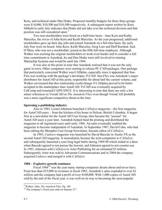 8-7 © 2006 David E. Weisberg
Kern, and technical under Dan Drake. Proposed monthly budgets for these three groups
were $14,000, $10,500 and $10,500 respectively. A subsequent report written by Kern
Sibbald in early July indicates that Drake did not take over the technical division and that
position was still considered open.9
Two non-stockholders were hired on a half-time basis—Jane Kern and Kathy
Marcelus, the wives of John Kern and Keith Marcelus. As the year progressed, additional
stockholders gave up their day jobs and joined Autodesk on a full time basis. By early
July four were on board: John Kern, Keith Marcelus, Greg Lutz and Duff Kurland. Jack
O’Shea, who was not a stockholder, joined as the fifth full-time employee. Although
Walker was exerting the original stockholders to work even harder and to consider a full
time commitment at Autodesk, he and Dan Drake were still involved in running
Marinchip Systems and would be until late 1984.
It was also at this point in time that Autodesk realized that it was not the only
game in town. Other companies were starting to release PC CAD packages. One package
that particularly concerned Walker was CADplan, especially since it appeared that Sun-
Flex was working with the package’s developer, P-CAD. Sun-Flex was Autodesk’s major
distributor for AutoCAD at this point, responsible for about half the current volume, and
Walker envisioned that this relationship could change if CADplan proved to be better
accepted in the marketplace than AutoCAD. P-CAD was eventually acquired by
CalComp and renamed CADVANCE. It is interesting to note that there are only a few
minor references to VersaCAD in The Autodesk Files even though VersaCAD probably
was a more significant competitive threat at the time.
Spawning a publishing industry
Also in 1983, Lionel Johnston launched CADalyst magazine—the first magazine
for AutoCAD users – from the kitchen of his home in Nelson, British Columbia. It began
first as a newsletter for the AutoCAD User Group, then became the “journal” for
AutoCAD users a year later. Autodesk helped fund the printing and distributed the
magazine to all registered users until early 1986. Ad sales eventually enabled the
magazine to become independent of Autodesk. In September 1987, David Cohn, who had
been editing the Memphis User Group Newsletter, became editor of CADalyst.
In 1985, Cadence magazine was launched by David Baceski in Austin TX as the
second AutoCAD magazine. It immediately became the arch-competitor to CADalyst,
and subsequently launched a year-long legal battle during 1989-90 which ended in a draw
when Baceski agreed to not pursue the lawsuit, and Johnston agreed to not counter-sue.
In 1991, Johnston sold CADalyst to Aster Publishing for an estimated $3 million.
Subsequently Aster was sold to Advanstar Communications and in 2004 the company
acquired Cadence and merged it with CADalyst.
1984 – Explosive growth continues
Fiscal 198410
was the year many startup companies dream about and never have.
From less than $15,000 in revenues in fiscal 1983, Autodesk’s sales exploded to over $1
million and the company had a profit of over $100,000. With 1,000 copies of AutoCAD
sold by the end of the fiscal year, it was well on its way to becoming the most popular
9
Walker, John, The Autodesk Files, Pg. 166
10
The company’s fiscal year ends on January 31st
.
 