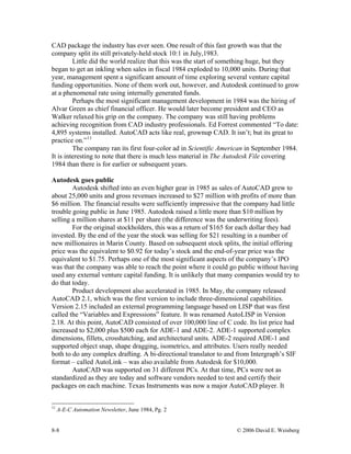 8-8 © 2006 David E. Weisberg
CAD package the industry has ever seen. One result of this fast growth was that the
company split its still privately-held stock 10:1 in July,1983.
Little did the world realize that this was the start of something huge, but they
began to get an inkling when sales in fiscal 1984 exploded to 10,000 units. During that
year, management spent a significant amount of time exploring several venture capital
funding opportunities. None of them work out, however, and Autodesk continued to grow
at a phenomenal rate using internally generated funds.
Perhaps the most significant management development in 1984 was the hiring of
Alvar Green as chief financial officer. He would later become president and CEO as
Walker relaxed his grip on the company. The company was still having problems
achieving recognition from CAD industry professionals. Ed Forrest commented “To date:
4,895 systems installed. AutoCAD acts like real, grownup CAD. It isn’t; but its great to
practice on.”11
The company ran its first four-color ad in Scientific American in September 1984.
It is interesting to note that there is much less material in The Autodesk File covering
1984 than there is for earlier or subsequent years.
Autodesk goes public
Autodesk shifted into an even higher gear in 1985 as sales of AutoCAD grew to
about 25,000 units and gross revenues increased to $27 million with profits of more than
$6 million. The financial results were sufficiently impressive that the company had little
trouble going public in June 1985. Autodesk raised a little more than $10 million by
selling a million shares at $11 per share (the difference was the underwriting fees).
For the original stockholders, this was a return of $165 for each dollar they had
invested. By the end of the year the stock was selling for $21 resulting in a number of
new millionaires in Marin County. Based on subsequent stock splits, the initial offering
price was the equivalent to $0.92 for today’s stock and the end-of-year price was the
equivalent to $1.75. Perhaps one of the most significant aspects of the company’s IPO
was that the company was able to reach the point where it could go public without having
used any external venture capital funding. It is unlikely that many companies would try to
do that today.
Product development also accelerated in 1985. In May, the company released
AutoCAD 2.1, which was the first version to include three-dimensional capabilities.
Version 2.15 included an external programming language based on LISP that was first
called the “Variables and Expressions” feature. It was renamed AutoLISP in Version
2.18. At this point, AutoCAD consisted of over 100,000 line of C code. Its list price had
increased to $2,000 plus $500 each for ADE-1 and ADE-2. ADE-1 supported complex
dimensions, fillets, crosshatching, and architectural units. ADE-2 required ADE-1 and
supported object snap, shape dragging, isometrics, and attributes. Users really needed
both to do any complex drafting. A bi-directional translator to and from Intergraph’s SIF
format – called AutoLink – was also available from Autodesk for $10,000.
AutoCAD was supported on 31 different PCs. At that time, PCs were not as
standardized as they are today and software vendors needed to test and certify their
packages on each machine. Texas Instruments was now a major AutoCAD player. It
11
A-E-C Automation Newsletter, June 1984, Pg. 2
 