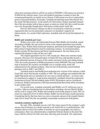 8-10 © 2006 David E. Weisberg
when most scanning solutions sold for as much as $100,000, CAD/camera was priced at
$3,000 for the software alone. Users still needed to purchase a scanner or have the
scanning performed by an outside service bureau. CAD/camera was never a particularly
good or successful product. Eventually, Autodesk incorporated raster data directly into
the AutoCAD data structure. At the launch of CAD/camera, Walker reportedly boasted
that if the new product sold at least as many as copies as AutoCAD, they would become
very rich. He possibly thought that CAD/camera would outsell AutoCAD.
Part of CAD/camera’s failing was that it was primarily written by an outside
organization that was not particularly responsive to Autodesk’s requests for
improvements. As a result of that experience, Autodesk took all crucial development in-
house.
Riddle and Autodesk part ways
Within a few years, the relationship between Mike Riddle and Autodesk soured.
According to Riddle, the non-exclusive terms of the original agreement were actually
Walker’s idea. Walker liked contractual simplicity and used as an example the page and a
half contract Colgate Palmolive had for marketing Listerine. As mentioned earlier,
Walker initially felt that Interact had fairly limited prospects. He most likely never
expected the program to take off the way it did.
The original agreement was for a 10% royalty fee. What were nominal royalty
amounts when just a few thousand copies of AutoCAD were sold annually became a
fairly substantial amount of money as the volume increased. In the year ending January
1985, the royalty payments to Riddle amounted to nearly $600,000. One step Autodesk
took to minimize the royalties owed Riddle was to consider many AutoCAD
enhancements to be separate products. That was one of the primary reasons behind
packages such as ADE-1 and ADE-2.
Autodesk tried to stop Riddle from marketing new versions of his software, called
EasyCAD, which first became available in 1985. The new package was modeled after the
Apple Macintosh and was intended to be very easy to install and learn – no classes and
no consultants to support it. Legal actions initiated by Autodesk slowed the commercial
momentum of EasyCAD and enabled under-$100 CAD products such as AutoSketch
(written by Walker) and Generic CAD (later purchased and then killed off by Autodesk)
to gain market share.
For several years, Autodesk reluctantly paid Riddle over $1 million per year in
royalties. After an extended period of confrontation including a lawsuit filed by Riddle
and his wife in August 1991, Riddle and Autodesk resolved the dispute in early 1992. In
return for a payment of $11.9 million dollars, Riddle waived all future royalty payments.
Considering that by that time there was only a minuscule amount of the original Interact
code still in AutoCAD, this was probably a reasonable resolution for both parties.
Autodesk continues rapid growth
By early 1986, Autodesk was on a roll. One major reason for the company’s early
success was its reliance on a dealer network to sell AutoCAD on a worldwide basis. The
company did not restrict the number of resellers in a given geographic area and as a
consequence, there was substantial price competition between dealers to the point that
many sold the software for little more than what they paid Autodesk. The expectation
 