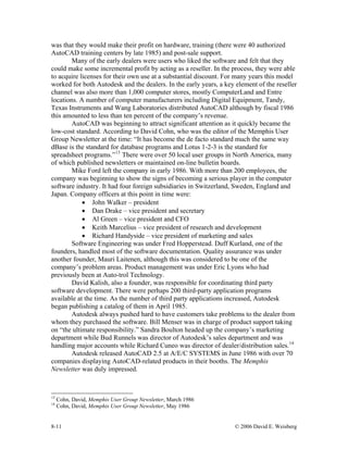 8-11 © 2006 David E. Weisberg
was that they would make their profit on hardware, training (there were 40 authorized
AutoCAD training centers by late 1985) and post-sale support.
Many of the early dealers were users who liked the software and felt that they
could make some incremental profit by acting as a reseller. In the process, they were able
to acquire licenses for their own use at a substantial discount. For many years this model
worked for both Autodesk and the dealers. In the early years, a key element of the reseller
channel was also more than 1,000 computer stores, mostly ComputerLand and Entre
locations. A number of computer manufacturers including Digital Equipment, Tandy,
Texas Instruments and Wang Laboratories distributed AutoCAD although by fiscal 1986
this amounted to less than ten percent of the company’s revenue.
AutoCAD was beginning to attract significant attention as it quickly became the
low-cost standard. According to David Cohn, who was the editor of the Memphis User
Group Newsletter at the time: “It has become the de facto standard much the same way
dBase is the standard for database programs and Lotus 1-2-3 is the standard for
spreadsheet programs.”13
There were over 50 local user groups in North America, many
of which published newsletters or maintained on-line bulletin boards.
Mike Ford left the company in early 1986. With more than 200 employees, the
company was beginning to show the signs of becoming a serious player in the computer
software industry. It had four foreign subsidiaries in Switzerland, Sweden, England and
Japan. Company officers at this point in time were:
• John Walker – president
• Dan Drake – vice president and secretary
• Al Green – vice president and CFO
• Keith Marcelius – vice president of research and development
• Richard Handyside – vice president of marketing and sales
Software Engineering was under Fred Hopperstead. Duff Kurland, one of the
founders, handled most of the software documentation. Quality assurance was under
another founder, Mauri Laitenen, although this was considered to be one of the
company’s problem areas. Product management was under Eric Lyons who had
previously been at Auto-trol Technology.
David Kalish, also a founder, was responsible for coordinating third party
software development. There were perhaps 200 third-party application programs
available at the time. As the number of third party applications increased, Autodesk
began publishing a catalog of them in April 1985.
Autodesk always pushed hard to have customers take problems to the dealer from
whom they purchased the software. Bill Menser was in charge of product support taking
on “the ultimate responsibility.” Sandra Boulton headed up the company’s marketing
department while Bud Runnels was director of Autodesk’s sales department and was
handling major accounts while Richard Cuneo was director of dealer/distribution sales.14
Autodesk released AutoCAD 2.5 at A/E/C SYSTEMS in June 1986 with over 70
companies displaying AutoCAD-related products in their booths. The Memphis
Newsletter was duly impressed.
13
Cohn, David, Memphis User Group Newsletter, March 1986
14
Cohn, David, Memphis User Group Newsletter, May 1986
 