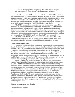8-12 © 2006 David E. Weisberg
“We are stating right here, categorically, that AutoCAD Version 2.5 is
the new standard by which all other CAD packages will be judged.” 15
Autodesk showed AutoCAD running on Apollo, Sun and IBM (RT) workstations
and they demonstrated 3D capabilities in the “Futures” portion of its booth. The company
demonstrated AutoSHADE, which was capable of generating shaded images of two and a
half dimensional models with availability expected in late 1986 at a price of $500.
Autodesk also announced that it had placed its device driver development software (ADI)
in the public domain. List price for AutoCAD with ADE-3 was $2,850.
The UNDO command was extended to undo just about anything one could do
with AutoCAD including recapturing erased items. There was also a REDO command
added to this release. With Version 2.5, colors and line types were now independent.
Other enhancements included support of IGES 2.0, tracking of the time spent working on
a given drawing, a DIVIDE command that enabled the user to divide an object into equal
length parts, and the ability to explode a block into its basic elements for editing. Another
new command was MEASURE. Overall, this release had 70 new commands.
The 1986 A/E/C SYSTEMS conference also saw the first National AutoCAD
User Group meeting presided over by Sandra Boulton. David Cohn was one of three
individuals representing user groups at the initial session attended by 120 users.
Debate over hardware locks
Version 2.5 was the first release of AutoCAD distributed in the United States and
Canada that had a hardware lock. It was about the size of a pack of cigarettes and went on
the COM1 port. This caused a storm of complaints from users especially since most other
PC software companies were moving away from hardware locks at the same time
Autodesk was introducing the technology. Some companies even began offering software
that enabled users to run AutoCAD without the hardware lock installed. Their
promotional material was very carefully worded to imply that the software should only be
used for legally licensed software. Part of the problem was that some users were having
problems running legal copies of AutoCAD due to configuration issues.
Before 1986 was over, Autodesk removed the hardware lock requirement for
copies of AutoCAD sold in North America and distributed to all registered users a copy
of AutoCAD 2.52 which did not require the lock. In the announcement concerning
removal of the lock, Green was particularly upset over the negative reaction among users
when, according to him, all Autodesk was doing was protecting its intellectual property.
He stated that he was surprised users looked at the hardware lock as being an assault on
their moral integrity and he pointed out that all the vendors of 32-bit engineering
workstations incorporated some form of software protection. My analysis is that
Autodesk was simply tired of the hassle and that it was probably starting to cost the
company some business. A byproduct of this episode was that Autodesk became one of
the strongest backers of the Business Software Alliance and its anti piracy campaigns.
Autodesk has not been shy in suing companies who use illegal copies of its software and
publicizing those cases.
Changes in management and direction
15
Memphis Newsletter, July 1986
 