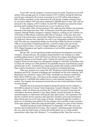 8-13 © 2006 David E. Weisberg
Fiscal 1987 saw the company’s revenue increase by nearly 78 percent to over $54
million while earnings grew by a similar amount to $11.6 million. During the following
year the pace continued with revenues increasing to over $79 million and earnings to
$20.6 million. Autodesk’s stock continued to do well and the company initiated a three
for one split in March 1987 and sold an additional 2,500,000 shares in June 1987 with net
proceeds to the company of $57.4 million. In mid-1987 Autodesk was named the fastest
growing small company for the second year in a row by Business Week.
In November 1986, Al Green became CEO, replacing John Walker who remained
chairman of the board until June 1988. At that point, Green became chairman of the
company although Walker remained a company employee, working on new software out
of his home in Muir Beach, California rather than at Autodesk. At the time, there does
not seem to have been much concern that a financial executive was taking over the reins
of a high tech software firm, especially one with a very independent minded development
staff. One other key management change was the hiring of Malcolm Davies in January
1988 as vice president of marketing and sales, a position similar to the one he had
previously held at Calma. Version 2.6 began shipping in April 1987 with support for
SUN, Digital Equipment and Apollo workstations as well as IBM compatible PCs
running MS-DOS.
During 1987, several significant product and business developments occurred at
Autodesk. Around mid-year, the company announced that it was working on a solids
modeling enhancement to AutoCAD based on software the company had obtained when
it acquired Cadetron several months earlier. Initially this software was called The
Engineer Works but that name was subsequently changed to AutoSolid. Initial plans were
to release the software on UNIX platforms first (probably because of performance issues)
and then later on PCs. AutoSolid was a stand-alone product that initially sold for $5,000.
Data could be transferred to AutoCAD for the production of detailed drawings.
Other new products were AutoCAD AEC Mechanical which facilitated designing
plumbing and HVAC elements of buildings and AutoShade for full color rendering. AEC
Mechanical was released in August 1987 while AutoShade was released a month later.
Both sold for $500 per copy. Later that year the company introduced AutoFlix, a $35
enhancement to AutoShade that enabled users to create animated sequences of shaded
models. The company also announced around mid-year that it had established a Federal
Accounts Group.
Probably the most unusual development during this period was the company’s
$225,000 investment in External Tanks Corporation, located in Boulder, Colorado. This
company, which was 80 percent owned by the 57-member University Consortium for
Atmospheric Research, planned to reuse Space Shuttle external fuel tanks for orbiting
research purposes or experiments utilizing the tanks upon reentry. The expectation was
that this would be far less expensive than alternative facilities such as the International
Space Station that was in the early stages of design. Autodesk thought this would be a
good way of obtaining some publicity for the company and to possibly create a presence
in the space program. Other than some detailed plans, nothing ever came of this initiative.
Autodesk introduced AutoCAD Release 9 in September 1987 with a new user
interface that included pull down menus. The company’s marketing people decided that
this was really the ninth release of AutoCAD and decided to go to a whole number
nomenclature rather than call it Release 2.7 or something similar. Data files were now
 