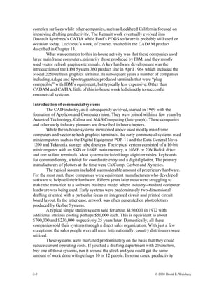 2-9 © 2008 David E. Weisberg
complex surfaces while other companies, such as Lockheed California focused on
improving drafting productivity. The Renault work eventually evolved into
Dassault Systèmes’s CATIA while Ford’s PDGS software is probably still used on
occasion today. Lockheed’s work, of course, resulted in the CADAM product
described in Chapter 13.
What was common to this in-house activity was that these companies used
large mainframe computers, primarily those produced by IBM, and they mostly
used vector refresh graphics terminals. A key hardware development was the
introduction of the IBM System 360 product line in April 1964 which included the
Model 2250 refresh graphics terminal. In subsequent years a number of companies
including Adage and Spectragraphics produced terminals that were “plug
compatible” with IBM’s equipment, but typically less expensive. Other than
CADAM and CATIA, little of this in-house work led directly to successful
commercial systems.
Introduction of commercial systems
The CAD industry, as it subsequently evolved, started in 1969 with the
formation of Applicon and Computervision. They were joined within a few years by
Auto-trol Technology, Calma and M&S Computing (Intergraph). These companies
and other early industry pioneers are described in later chapters.
While the in-house systems mentioned above used mostly mainframe
computers and vector refresh graphics terminals, the early commercial systems used
minicomputers such as the Digital Equipment PDP-11 and the Data General Nova-
1200 and Tektronix storage tube displays. The typical system consisted of a 16-bit
minicomputer with an 8KB or 16KB main memory, a 10MB or 20MB disk drive
and one to four terminals. Most systems included large digitizer tables, keyboards
for command entry, a tablet for coordinate entry and a digital plotter. The primary
manufacturers of plotters at the time were CalComp, Gerber and Xynetics.
The typical system included a considerable amount of proprietary hardware.
For the most part, these companies were equipment manufacturers who developed
software to help sell their hardware. Fifteen years later most were struggling to
make the transition to a software business model where industry-standard computer
hardware was being used. Early systems were predominately two-dimensional
drafting oriented with a particular focus on integrated circuit and printed circuit
board layout. In the latter case, artwork was often generated on photoplotters
produced by Gerber Systems.
A typical single station system sold for about $150,000 in 1972 with
additional stations costing perhaps $50,000 each. This is equivalent to about
$700,000 and $230,000 respectively 25 years later. Domestically, all these
companies sold their systems through a direct sales organization. With just a few
exceptions, the sales people were all men. Internationally, country distributors were
utilized.
These systems were marketed predominately on the basis that they could
reduce current operating costs. If you had a drafting department with 20 drafters,
buy one of these systems, run it around the clock and you could get the same
amount of work done with perhaps 10 or 12 people. In some cases, productivity
 