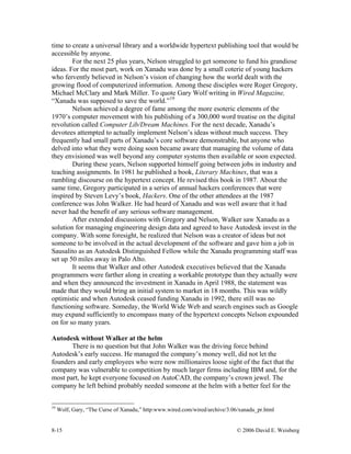 8-15 © 2006 David E. Weisberg
time to create a universal library and a worldwide hypertext publishing tool that would be
accessible by anyone.
For the next 25 plus years, Nelson struggled to get someone to fund his grandiose
ideas. For the most part, work on Xanadu was done by a small coterie of young hackers
who fervently believed in Nelson’s vision of changing how the world dealt with the
growing flood of computerized information. Among these disciples were Roger Gregory,
Michael McClary and Mark Miller. To quote Gary Wolf writing in Wired Magazine,
“Xanadu was supposed to save the world.”19
Nelson achieved a degree of fame among the more esoteric elements of the
1970’s computer movement with his publishing of a 300,000 word treatise on the digital
revolution called Computer Lib/Dream Machines. For the next decade, Xanadu’s
devotees attempted to actually implement Nelson’s ideas without much success. They
frequently had small parts of Xanadu’s core software demonstrable, but anyone who
delved into what they were doing soon became aware that managing the volume of data
they envisioned was well beyond any computer systems then available or soon expected.
During these years, Nelson supported himself going between jobs in industry and
teaching assignments. In 1981 he published a book, Literary Machines, that was a
rambling discourse on the hypertext concept. He revised this book in 1987. About the
same time, Gregory participated in a series of annual hackers conferences that were
inspired by Steven Levy’s book, Hackers. One of the other attendees at the 1987
conference was John Walker. He had heard of Xanadu and was well aware that it had
never had the benefit of any serious software management.
After extended discussions with Gregory and Nelson, Walker saw Xanadu as a
solution for managing engineering design data and agreed to have Autodesk invest in the
company. With some foresight, he realized that Nelson was a creator of ideas but not
someone to be involved in the actual development of the software and gave him a job in
Sausalito as an Autodesk Distinguished Fellow while the Xanadu programming staff was
set up 50 miles away in Palo Alto.
It seems that Walker and other Autodesk executives believed that the Xanadu
programmers were farther along in creating a workable prototype than they actually were
and when they announced the investment in Xanadu in April 1988, the statement was
made that they would bring an initial system to market in 18 months. This was wildly
optimistic and when Autodesk ceased funding Xanadu in 1992, there still was no
functioning software. Someday, the World Wide Web and search engines such as Google
may expand sufficiently to encompass many of the hypertext concepts Nelson expounded
on for so many years.
Autodesk without Walker at the helm
There is no question but that John Walker was the driving force behind
Autodesk’s early success. He managed the company’s money well, did not let the
founders and early employees who were now millionaires loose sight of the fact that the
company was vulnerable to competition by much larger firms including IBM and, for the
most part, he kept everyone focused on AutoCAD, the company’s crown jewel. The
company he left behind probably needed someone at the helm with a better feel for the
19
Wolf, Gary, “The Curse of Xanadu,” http:www.wired.com/wired/archive/3.06/xanadu_pr.html
 