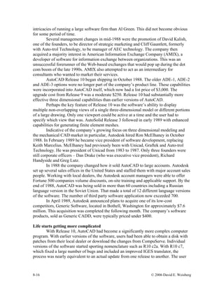 8-16 © 2006 David E. Weisberg
intricacies of running a large software firm than Al Green. This did not become obvious
for some period of time.
Several management changes in mid-1988 were the promotion of David Kalish,
one of the founders, to be director of strategic marketing and Cliff Gauntlett, formerly
with Auto-trol Technology, to be manager of AEC technology. The company then
acquired a majority interest in American Information Exchange Company (AMIX), a
developer of software for information exchange between organizations. This was an
unsuccessful forerunner of the Web-based exchanges that would pop up during the dot
com boom of the late 1990s. AMIX also attempted to act as an intermediary for
consultants who wanted to market their services.
AutoCAD Release 10 began shipping in October 1988. The older ADE-1, ADE-2
and ADE-3 options were no longer part of the company’s product line. These capabilities
were incorporated into AutoCAD itself, which now had a list price of $3,000. The
upgrade cost from Release 9 was a moderate $250. Release 10 had substantially more
effective three dimensional capabilities than earlier versions of AutoCAD.
Perhaps the key feature of Release 10 was the software’s ability to display
multiple non-overlapping views of a single three-dimensional model or different portions
of a large drawing. Only one viewport could be active at a time and the user had to
specify which view that was. AutoSolid Release 3 followed in early 1989 with enhanced
capabilities for generating finite element meshes.
Indicative of the company’s growing focus on three dimensional modeling and
the mechanical CAD market in particular, Autodesk hired Ron McElhaney in October
1988. In February 1989 he became vice president of software development, replacing
Keith Marcelius. McElhaney had previously been with Unicad, Graftek and Auto-trol
Technology. He was president of Unicad from 1983 to 1987. Only three founders were
still corporate officers – Dan Drake (who was executive vice president), Richard
Handyside and Greg Lutz.
In 1988 the company changed how it sold AutoCAD to large accounts. Autodesk
set up several sales offices in the United States and staffed them with major account sales
people. Working with local dealers, the Autodesk account managers were able to offer
Fortune 500 companies volume discounts, on-site training and applicable support. By the
end of 1988, AutoCAD was being sold in more than 60 countries including a Russian
language version in the Soviet Union. That made a total of 12 different language versions
of the software. The number of third party software application now exceeded 700.
In April 1989, Autodesk announced plans to acquire one of its low-cost
competitors, Generic Software, located in Bothell, Washington for approximately $7.6
million. This acquisition was completed the following month. The company’s software
products, sold as Generic CADD, were typically priced under $400.
Life starts getting more complicated
With Release 10, AutoCAD had become a significantly more complex computer
program. With earlier versions of the software, users had been able to obtain a disk with
patches from their local dealer or download the changes from CompuServe. Individual
versions of the software started sporting nomenclature such as R10 c2a. With R10 c7,
which fixed a large number of bugs and included an improved IGES translator, the
process was nearly equivalent to an actual update from one release to another. The user
 