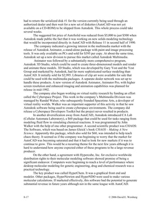 8-17 © 2006 David E. Weisberg
had to return the serialized disk #1 for the version currently being used through an
authorized dealer and then wait for a new set of diskettes (AutoCAD was not yet
available on a CD-ROM) to be shipped from Autodesk. This whole process could take
several weeks.
The suggested list price of AutoSolid was reduced from $5,000 to just $500 when
Autodesk made public the fact that it was working on new solids modeling technology
that would be incorporated directly in AutoCAD with Release 11 in second half of 1990.
The company indicated a growing interest in the multimedia market with the
release of Autodesk Animator, a stand-alone package with paint and image processing
tools. It was only available on PCs and sold for $395 per copy. At about the same time,
Autodesk set up a new division to pursue this market called Autodesk Multimedia.
Animator was followed by a substantially more comprehensive program,
Autodesk 3D Studio, which could be used to create three-dimensional models and render
and animate these models. 3D Studio, which was developed by Gary Yost and the Yost
Group and marketed by Autodesk, had far more sophisticated surface modeling than
AutoCAD. It initially sold for $2,995. Libraries of clip art were available for sale that
could be used with the multimedia packages. A separate dealer network was set up to
handle these products. A new version of Autodesk Animator, Animator Pro, with higher
screen resolution and enhanced imaging and animation capabilities was planned for
release in mid-1992.
The company also began working on virtual reality research by funding an effort
called the Cyberspace Project. This work in the company’s Multimedia Division was
managed by Randal Walser, who subsequently founded Spacetime Arts, a developer of
virtual reality worlds. Walker was an important supporter of this activity in that he saw
Autodesk software being used to create cyberspace environments. The company did
release a Cyberspace Developers Toolkit but the project never resulted in products.
In another diversification away from AutoCAD, Autodesk introduced CA Lab
(Cellular Automata Laboratory), a $60 package that could be used for tasks ranging from
modeling fluid flow to simulating chemical reactions. It was programmed by John
Walker with the help of one other programmer. A second scientific product was CHAOS:
The Software, which was based on James Gleick’s book CHAOS – Making A New
Science. Apparently this package, which also sold for $60, was intended to help teach
chaos theory. It seemed as if the company was beginning to worry that the market for
AutoCAD was becoming saturated and that it had to look for new markets if it was to
continue to grow. This would be a recurring theme for the next few years although it is
hard to understand how anyone expected either of these programs to be a large revenue
producer.
On the other hand, a agreement with Hypercube, Inc. for exclusive worldwide
distribution rights to their molecular modeling software showed promise of being a
significant endeavor. Computers were beginning to reach a level of performance where
desktop molecular modeling for genetic engineering, drug and chemical research was a
practical technology.
The key product was called HyperChem. It was a graphical front end and
modeler. Other packages, HyperNewton and HyperNDO were used to make various
molecular calculations. If marketed effectively, this software had the potential to generate
substantial revenue in future years although not in the same league with AutoCAD.
 