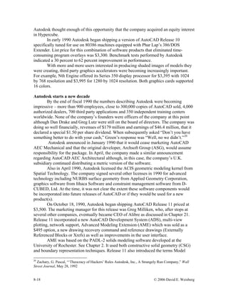 8-18 © 2006 David E. Weisberg
Autodesk thought enough of this opportunity that the company acquired an equity interest
in Hypercube.
In early 1990 Autodesk began shipping a version of AutoCAD Release 10
specifically tuned for use on 80386 machines equipped with Phar Lap’s 386/DOS
Extender. List price for this combination of software products that eliminated time-
consuming program overlays was $3,300. Benchmark tests performed by Autodesk
indicated a 30 percent to 62 percent improvement in performance.
With more and more users interested in producing shaded images of models they
were creating, third party graphics accelerators were becoming increasingly important.
For example, Nth Engine offered its Series 350 display processor for $3,395 with 1024
by 768 resolution and $3,995 for 1280 by 1024 resolution. Both graphics cards supported
16 colors.
Autodesk starts a new decade
By the end of fiscal 1990 the numbers describing Autodesk were becoming
impressive – more than 900 employees, close to 300,000 copies of AutoCAD sold, 4,000
authorized dealers, 700 third party applications and 350 independent training centers
worldwide. None of the company’s founders were officers of the company at this point
although Dan Drake and Greg Lutz were still on the board of directors. The company was
doing so well financially, revenues of $179 million and earnings of $46.4 million, that it
declared a special $1.50 per share dividend. When subsequently asked “Don’t you have
something better to do with your cash,” Green’s response was “Well, no we didn’t.”20
Autodesk announced in January 1990 that it would cease marketing AutoCAD
AEC Mechanical and that the original developer, Archsoft Group (ASG), would assume
responsibility for the package. In April, the company made a similar announcement
regarding AutoCAD AEC Architectural although, in this case, the company’s U.K.
subsidiary continued distributing a metric version of the software.
Also in April 1990, Autodesk licensed the ACIS geometric modeling kernel from
Spatial Technology. The company signed several other licenses in 1990 for advanced
technology including NURBS surface geometry from Applied Geometry Corporation,
graphics software from Ithaca Software and constraint management software from D-
CUBED, Ltd. At the time, it was not clear the extent these software components would
be incorporated into future releases of AutoCAD or if they would be used for a new
product(s).
On October 18, 1990, Autodesk began shipping AutoCAD Release 11 priced at
$3,500. The marketing manager for this release was Greg Milliken, who, after stops at
several other companies, eventually became CEO of Alibre as discussed in Chapter 21.
Release 11 incorporated a new AutoCAD Development System (ADS), multi-view
plotting, network support, Advanced Modeling Extension (AME) which was sold as a
$495 option, a new drawing recovery command and reference drawings (Externally
Referenced Blocks or Xrefs) as well as improvements in the user interface.
AME was based on the PADL-2 solids modeling software developed at the
University of Rochester. See Chapter 2. It used both constructive solid geometry (CSG)
and boundary representation techniques. Release 11 also introduced the terms Model
20
Zachary, G. Pascal, “‘Theocracy of Hackers’ Rules Autodesk, Inc., A Strangely Run Company,” Wall
Street Journal, May 28, 1992
 