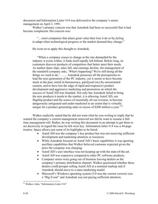 8-20 © 2006 David E. Weisberg
document and Information Letter #14 was delivered to the company’s senior
management on April 1, 1991.
Walker’s primary concern was that Autodesk had been so successful that it had
become complacent. His concern was:
“…most companies that attain great value then lose it do so by failing
to adapt when technological progress or the market demand they change.”
He went on to apply this thought to Autodesk.
“When a company ceases to change at the rate demanded by the
industry it exists within, it finds itself rapidly left behind. Before long, its
customers discover products of competitors that better meet their needs.
As market share slips, sales fall, and earnings decline, the management of
the standstill company asks, ‘What's happening? We're still doing all the
things we used to do.’……. Autodesk possesses all the prerequisites to
lead the next generation of the PC industry, yet it seems to have become
stuck in the past, mired in bureaucracy, paralysed (sic) by unwarranted
caution, and to have lost the edge of rapid and responsive product
development and aggressive marketing and promotion on which the
success of AutoCAD was founded. Not only has Autodesk failed to bring
the new products it needs to the market, it is allowing AutoCAD, our
flagship product and the source of essentially all our revenue, to become
dangerously antiquated and under-marketed to an extent that is virtually
unique for a product generating sales in excess of $200 million a year.”21
Walker explicitly stated that he did not want what he was writing to imply that he
wanted the company’s current management removed nor did he want to resume a full-
time management roll. Rather, he was writing this document in an attempt to get them to
act decisively in regard the issue he felt were key. Information letter #14 was a 44 page
treatise. Space allows just some of its highlights to be listed.
• AutoCAD was the company’s key product but was not receiving sufficient
development and marketing attention or resources.
• While Autodesk focused on AutoCAD’s basic capabilities it was ignoring
ancillary capabilities that Walker believed customer expected given the
price the company was charging.
• AutoCAD’s user interface was not keeping up with the state-of-the-art.
• AutoCAD was expensive compared to other PC software products.
• Computer stores were going out of business leaving dealers as the
company’s primary distribution channel. Walker questioned whether these
dealers could prosper selling AutoCAD at a nominal markup and if
Autodesk should move to a mass marketing model.
• Microsoft’s Windows operating system (3.0 was the current version) was
a “Big Event” and Autodesk was not paying sufficient attention.
21
Walker, John, “Information Letter #14”
 