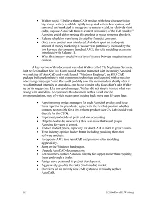 8-21 © 2006 David E. Weisberg
• Walker stated: “I believe that a CAD product with these characteristics:
big, cheap, widely available, tightly integrated with its host system, and
promoted and marketed in an aggressive manner could, in relatively short
order, displace AutoCAD from its current dominance of the CAD market.”
Autodesk could either produce this product or watch someone else do it.
• Release schedules were being dictated by financial concerns.
• Once a new product was introduced, Autodesk spent an inadequate
amount of money marketing it. Walker was particularly incensed by the
low key way the company launched AME, the solid modeling extension
introduced with Release 11.
• What the company needed was a better balance between imagination and
caution.
A key section of this document was what Walker called The Nightmare Scenario.
In it he fictionalized how Bill Gates would become enamored with the money Autodesk
was making off AutoCAD and would launch “Windows Engineer”, an $895 CAD
package built predominately with component technology and launched with a massive
advertising campaign. Since Microsoft probably saw this memorandum shortly after it
was distributed internally at Autodesk, one has to wonder why Gates didn’t take Walker
up on his suggestion. Like any good manager, Walker did not simply itemize what was
wrong with Autodesk. He concluded this document with a list of specific
recommendations, most of which make sense looking back more than 15 years later.
• Appoint strong project managers for each Autodesk product and have
them report to the president (I agree with the first but question whether
someone responsible for a low-volume product such CA Lab should work
directly for the CEO).
• Implement product-level profit and loss accounting.
• Help the dealers be successful (This is an issue that would plague
Autodesk for years to come).
• Reduce product prices, especially for AutoCAD in order to grow volume.
• Treat industry opinion leaders better including providing them free
software products.
• Incorporate AME into AutoCAD and promote solids modeling
aggressively.
• Jump on the Windows bandwagon.
• Upgrade AutoCAD documentation.
• Let customers contact Autodesk directly for support rather than requiring
them go through a dealer.
• Assign more personnel to product development.
• Aggressively go after the raster (multimedia) market.
• Start work on an entirely new CAD system to eventually replace
AutoCAD.
 