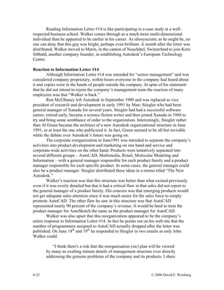 8-22 © 2006 David E. Weisberg
Reading Information Letter #14 is like participating in a case study at a well-
respected business school. Walker comes through as a much more multi-dimensional
individual than he appeared to be earlier in his career. As idiosyncratic as he might be, no
one can deny that this guy was bright, perhaps even brilliant. A month after the letter was
distributed, Walker moved to Marin, in the canton of Neuchâtel, Switzerland to join Kern
Sibbald, another company founder, in establishing Autodesk’s European Technology
Centre.
Reaction to Information Letter #14
Although Information Letter #14 was intended for “senior management” and was
considered company proprietary, within hours everyone in the company had heard about
it and copies were in the hands of people outside the company. In spite of his statement
that he did not intend to rejoin the company’s management team the reaction of many
employees was that “Walker is back.”
Ron McElhaney left Autodesk in September 1990 and was replaced as vice
president of research and development in early 1991 by Marc Stiegler who had been
general manager of Xanadu for several years. Stiegler had had a successful software
career, retired early, became a science fiction writer and then joined Xanadu in 1988 to
try and bring some semblance of order to the organization. Interestingly, Stiegler rather
than Al Green became the architect of a new Autodesk organizational structure in June
1991, or at least the one who publicized it. In fact, Green seemed to be all but invisible
while the debate over Autodesk’s future was going on.
The corporate reorganization in June1991 was intended to separate the company’s
activities into product development and marketing on one hand and service and
corporate-wide activities on the other hand. Products were tentatively separated into
several different groups – AutoCAD, Multimedia, Retail, Molecular Modeling and
Information – with a general manager responsible for each product family and a product
manager responsible for each specific product. In some cases, the general manager could
also be a product manager. Stiegler distributed these ideas in a memo titled “The New
Autodesk.”
Walker’s reaction was that this structure was better than what existed previously
even if it was overly detailed but that it had a critical flaw in that sales did not report to
the general manager of a product family. His concern was that emerging products would
not get adequate sales attention since it was much easier for the sales force to simply
promote AutoCAD. The other flaw he saw in this structure was that AutoCAD
represented nearly 90 percent of the company’s revenue. It would be hard to treat the
product manager for AutoSketch the same as the product manager for AutoCAD.
Walker was also upset that this reorganization appeared to be the company’s
entire response to Information Letter #14. In fact he points out on his web site that the
number of programmers assigned to AutoCAD actually dropped after the letter was
published. On June 18th
and 19th
he responded to Stiegler in two emails as only John
Walker could.
“I think there's a risk that the reorganisation (sic) plan will be viewed
by many as exalting minute details of management structure over directly
addressing the genuine problems of the company and its products. I share
 