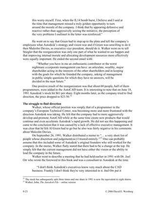 8-23 © 2006 David E. Weisberg
this worry myself. First, when the IL14 bomb burst, I believe and I said at
the time that management missed a truly golden opportunity to turn
around the morale of the company. I think that by appearing defensive and
reactive rather than aggressively seizing the initiative, the perception of
the very problems I outlined in the letter was reinforced.”
He went on to say that Green had to step up to the plate and tell the company’s
employees what Autodesk’s strategy and vision was and if Green was unwilling to do it
then Malcolm Davies, as executive vice president, should do it. Walker went on to tell
Stiegler that the reorganization was only one part of what he wanted to see happen and
that improving internal morale and allocating development resources more effectively
were equally important. He ended the second email with:
“Whether you have in me an enthusiastic contributor or the worst
nightmare a corporate management can have: an articulate, wealthy, major
shareholder acting in the interests of the other shareholders and in keeping
with the goals for which he founded the company, asking of management
in public simple questions for which they have no answers, will be
decided in the near future.”
One positive result of the reorganization was that about 60 people, half of them
programmers, were added to the AutoCAD team. It is interesting to note that on June 18,
1991 Autodesk’s stock hit $61 per share. Eight months later, as the company tried to find
direction, the price dropped to $23.50.22
The struggle to find direction
Walker, whose official position was simply that of a programmer in the
company’s European Technical Center, was becoming more and more frustrated with the
direction Autodesk was taking. He felt that the company had to more aggressively
develop and promote AutoCAD while at the same time create new products that would
continue and even accelerate Autodesk’s rapid growth. He did not see this happening and
came to the conclusion that it was caused by a lack of effective executive management. It
was clear that he felt Al Green had to go but he also was fairly negative in his comments
about Malcolm Davies.
On September 26, 1991, Walker distributed a memo to “… a very short list of
people whose discretion and judgement(sic) I trusted entirely.”23
One can probably
assume that this included some of Autodesk’s original founders who still worked for the
company. In the memo, Walker flatly stated that there had to be a change at the top. He
simply felt that the current management did not have either the vision or the ability to
lead the company in the future.
Walker went to describe a meeting that he had held earlier in 1991 with Dr. Joel
Orr who wrote the foreword to this book and was a consultant to Autodesk at the time.
“I don't think Autodesk's executives know very much about the CAD
business. Frankly I don't think they're very interested in it. Joel Orr put it
22
The stock has subsequently split three times and one share in 1991 is now the equivalent to eight shares.
23
Walker, John, The Autodesk File – online version
 