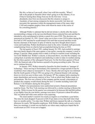 8-24 © 2006 David E. Weisberg
like this, as best as I can recall, when I met with him recently, ‘When I
talk to the people in Sausalito about what's going on in the industry, it's as
if they're hearing these things from me for the first time.’ It was
abundantly clear from our discussion that this situation is unique to
Autodesk, at least among companies he deems successful. Joel does not
encounter this ignorance within the management teams of the many other
CAD and computer graphics firms with whom he meets in the course of
his consulting practice.”
Although Walker is adamant that he did not initiate it, shortly after the memo
recommending a change at the top was distributed, Green contacted him and said that he
intended to retire and planned to initiate a search for a new CEO. This decision was
announced on October 10, 1991. Green’s plan was to have a new CEO in place during the
first half of 1992 and that he would remain CEO until that occurred and then would
become chairman of the board. In spite of what he may have thought about Green’s
vision and leadership, Walker distributed an email to the entire Autodesk staff graciously
complimenting Green on what he had accomplished during his time as CEO.
The last quarter of fiscal 1991, ending January 30, 1991, had resulted in earnings
that were barely ahead of the same quarter a year earlier, causing the company’s stock to
plunge 22 percent. Many people tried to shake it off due to external events including the
war in the Middle East. Walker’s concern, as discussed above, was that the company was
cutting back on product development and marketing in order to make its numbers during
the first three quarters of the subsequent fiscal year. For the first three quarters of fiscal
1992, the financial side of the business seemed to be going according to plan. This was
not to continue however.
In January 1992, Walker returned to Sausalito for three months as “manager of
technology.” Since moving to Switzerland, if he returned for a longer period of time he
would have been subject to increased U.S. Taxes. Shortly after arriving he was informed
that the fourth quarter of fiscal 1992 was going to be a financial disaster with earnings
down to a level not seen in three years. On January 30th
the company held a meeting for
major shareholders and security analysts in New York at which time Walker made two
presentations. The first was a history of the company and the second, a description of
products the company would release during the next 12 months including AutoCAD
Release 11 for Windows during the first quarter.
Walker’s two presentations were sandwiched around a financial presentation
made by Green. The New York meeting was followed by a similar meeting in Boston the
next day. While revenue for the quarter was estimated to be between $64 and $66 million
or up slightly from the year before, earnings were down 39 percent to about $8 million.
This was about half what some analysts were expecting.
The stock market’s reaction was nearly as negative as it had been a year before.
This time the stock dropped 18 percent to $28.25 per share or less than half what it had
been six months earlier. Two days later Walker and Green repeated the talk on a Saturday
afternoon for nearly 700 Sausalito employees. With Walker taking such an active role in
these two meetings, it would was not hard to see where many employees hoped that he
would return as CEO. It was not to happen.
 