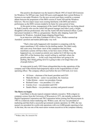 8-25 © 2006 David E. Weisberg
One positive development was the launch in March 1992 of AutoCAD Extension
for Windows. For $99 per copy AutoCAD users could upgrade their current Release 11
licenses to run under Windows. For the next several years there would be a constant
debate between the proponents of the DOS version of AutoCAD and the Windows
believers. The two major issues were existing familiarity with DOS and relative
performance as the DOS versions tended to be faster for some period of time.
At this point in time, management of the AutoCAD product line was being shared
by Ruth Connolly who was the AutoCAD general manager and John Lynch, a bright,
thoughtful software professional, who was the AutoCAD chief technical officer. Lynch
had joined Autodesk in 1986 as a programmer. Shortly after shipping AutoCAD
Extension for Windows, Autodesk began shipping HyperChem.
In an interview with Mary Eisenhart of Micro Times, Walker summed up
Autodesk’s position and market philosophy very well:
“That's what really happened with Autodesk in competing with the
major mainframe CAD vendors for the drafting market. We didn't really
take seats away from them--most of the companies that had those
mainframe systems still have them, in fact have more of them. What
happened was, we created an entirely new market for CAD that was the
other 98% of the business they weren't selling to, and that's where the
growth came from…….In the really long term there isn't going to be
drafting. But I think getting rid of it is going to take a lot longer than a lot
of people believe.”24
At some point in early 1992 Green relinquished day-to-day operations of the
company and Volker Kleinn had temporarily taken on the responsibilities of chief
operating officer. The company officers just before the new CEO took over were:
• Al Green – chairman of the board, president and CEO
• Malcolm Davies – senior vice president, the Americas
• Volker Kleinn – senior vice president, Europe
• Richard Cuneo – vice president, U.S. sales
• Carolyn Aver – vice president and CFO
• Sandra Marin – vice president, secretary and general counsel
The Bartz era begins
Carol Bartz is the pro-typical computer industry executive. With a degree in
computer science from the University of Wisconsin in 1971, she initially worked for
Digital Equipment Corporation and 3M Corporation before joining Sun Microsystems in
1983 in a relatively minor marketing role. Within a year, she was vice president of
marketing and then built a successful government systems operation. In 1990, she was
named vice president for world-wide operations with over 6,000 people reporting to her.
At the time, she was one of the most senior woman executives in the computer industry.
24
Walker, John, The Autodesk File
 