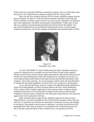 8-26 © 2006 David E. Weisberg
With a relatively young Scott McNealy running the company, there was little chance that
her desire to run a major business enterprise would be met by staying at Sun.
Bartz was the first woman to become CEO of a major computer company that she
had not founded. On April 14, 1992 she became president, chairman of the board and
CEO at Autodesk. Al Green’s plan to stay on as a non-executive chairman was shelved as
part of the negotiations with Bartz concerning her responsibilities. Walker gave a short
talk at an employee meeting introducing Bartz and said she had his full support. Two
days later he headed back to Switzerland and fundamentally let her run the company
without his interference. He left the company permanently with minimal fanfare in 1994.
Figure 8.2
Carol Bartz circa 1996
At A/E/C SYSTEMS ’92, held in Dallas that June, Bartz stated that among the
reasons for taking the job at Autodesk was her belief that the future of the computer
industry would revolve around software rather than hardware. She felt that Microsoft was
not the only successful business model, that Autodesk was well placed to succeed, was
well financed (almost $200 million in the bank) and that she liked the informality of the
company’s day-to-day operation. At several meetings with the media she described plans
to broaden the functional capabilities of AutoCAD as well as improve its performance.
It was clear that third-party software vendors who added functional capabilities to
AutoCAD would gradually see those functions added to the basic AutoCAD product
while vendors of more complex applications such as process plant or highway design
probably did not have to be concerned that Autodesk would end up as their primary
competitor in the near future. In particular, she indicated a strong interest in moving more
aggressively in the mechanical CAD area.
Bartz started having an impact on the Autodesk organization almost at once.
Malcolm Davies, who had contended for the CEO job left the company shortly after she
took over. In a personal conversation she indicated to me that she was not at all unhappy
to see him go. New people were arriving at a rapid pace. Len Rand, who had been with
Intergraph until 1990, came on board as vice president of the AutoCAD division. Eric
Herr, who had worked for Bartz at Sun, was hired to be vice president and CFO.
 