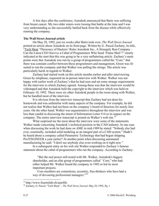 8-27 © 2006 David E. Weisberg
A few days after the conference, Autodesk announced that Bartz was suffering
from breast cancer. My two older sisters were loosing that battle at the time and I was
very understanding as she successfully battled back from the disease while effectively
running the company.
The Wall Street Journal article
On May 28, 1992, just six weeks after Bartz took over, The Wall Street Journal
printed an article about Autodesk on its front page. Written by G. Pascal Zachary, its title,
“Tech Shop ‘Theocracy of Hackers’ Rules Autodesk Inc., A Strangely Run Company –
Can the Latest CEO Survive a Cabal of Programmers Who Send ‘Flame Mail’?” clearly
indicated at the start that this was going to be a very unflattering article. Zachary’s main
points were that Autodesk was run by a group of programmers called the “Core,” that
there was constant conflict between these programmers and management, Green was ill-
suited to run the company and that Walker was pulling the strings. The article was
particularly harsh in regards to Walker.
Zachary had started work on this article months earlier and after interviewing
Green by telephone, requested an in-person interview with Walker. Walker was not
happy with earlier work of Zachary’s that he had seen and set some strange requirements
for the interview to which Zachary agreed. Among these was that the interview would be
videotaped and that Autodesk held the copyright to the interview which was held on
February 10, 1992. There were six other Autodesk people in the room along with Walker,
but he handled most of the interview.
It is obvious from the interview transcript that Zachary had not done his
homework and was unfamiliar with many aspects of the company. For example, he did
not realize that Walker had not been on the company’s board of directors for nearly four
years. On the other hand, Walker was argumentative throughout the interview and was
less than candid in discussing the intent of Information Letter #14 or its impact on the
company. The entire interview transcript is posted on Walker’s web site.25
What surprised me the most about the interview were some of the statements
Walker made concerning Autodesk’s technical position in the CAD industry. In one case
when discussing the work he had done on AME in mid-1989 he stated: “Nobody else had
ever, essentially, included solid modeling as an integral part of a CAD system.” Hadn’t
he heard about a company called Parametric Technology that had begun shipping
Pro/ENGINEER a year earlier? At another point when discussing automated
manufacturing he said: “I don't see anybody else even working on it right now.”
In a subsequent entry on his web site Walker responded to Zachary’s famous
statement about the cabal of programmers who ran the company. According to Zachary:
“But the real power still rested with Mr. Walker, Autodesk's biggest
shareholder, and an elite group of programmers called ``Core,'' who had
either helped Mr. Walker found the company in 1982 or led its most
important projects.
Core members are contentious, eccentric, free-thinkers who have had a
way of devouring professional managers.”26
25
http://www.fourmilab.ch/autofile
26
Zachary, G. Pascal, “Tech Shop” – The Wall Street Journal, May 28, 1992, Pg. 1
 