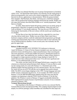 8-28 © 2006 David E. Weisberg
Walker was adamant that there was no group of programmers at Autodesk
called “Core.” He figured that what Zachary was referring was the small group of
about ten programmers who work on the central components of AutoCAD rather
than device drivers, applications or documentation. While this group included
three founders: Duff Kurland, Dan Drake, and Greg Lutz, it had been managed
since 1985 by professional technical managers hired from the outside. Walker was
also upset that Zachary described Mike Riddle as an “outside programmer” rather
than as a founder.
In reality, Bartz had her hands full gaining control over an unruly group of
programmers, especially in regards to meeting deadlines. When she took over,
work on Release 13 was already underway. The issue the new CEO faced was
balancing the functionality of this next release with the need to get something out
on schedule.
No one likes to have their feet held to the fire, especially by a new boss
who they did not really know. Walker was one of them. Bartz came from a
hardware company and how could she understand what programmers go through
creating great functionality then to have it shelved in order to meet what they felt
was an artificial delivery deadline. It took several years, but eventually she did
gain the upper hand.
Release 12 fills some gaps
Autodesk used the A/E/C SYSTEM ’92 Conference to showcase
AutoCAD Release 12. Some of its key features included a new user interface with
pull-down menus and dialog boxes, improved performance when executing pan
and zoom operations, a much faster hidden line process, identification points on
entities called “grips” that enabled the size, location or shape of these entities to
be changed in a single operation and direct image shading in AutoCAD. To
AutoCAD users these enhancement (there were 174 in all) were significant and
Release 12 was enthusiastically received.
The reality was that AutoCAD still lagged behind many competitive CAD
solutions on a functional and performance basis. Release 12 was an effort to catch
up, but coming nearly two years after Release 11, it illustrated some of the
problems Walker had been pointing out in his internal memos. The new list price
for AutoCAD was set at $3,750 with the cost to upgrade from earlier releases
$500. The DOS version began shipping in July 1992. Foreign language and some
UNIX versions continued to lag however. As an example, the UNIX version of
Release 11 for the IBM RS/6000 began shipping about the same time that the
company was beginning to ship the UNIX version of Release 12 for the Sun
platform. The Windows version of Release 12 lagged considerably behind the
DOS implementation mainly because of performance concerns. It was eventually
released in February 1993.
Vermont Microsystems lawsuit
One byproduct of the Release 12 Windows activity was a lawsuit filed by
Vermont Microsystems Incorporated (VMI). This company had developed several
display list software packages called AutoMate and AutoMate/Pro that improved
 