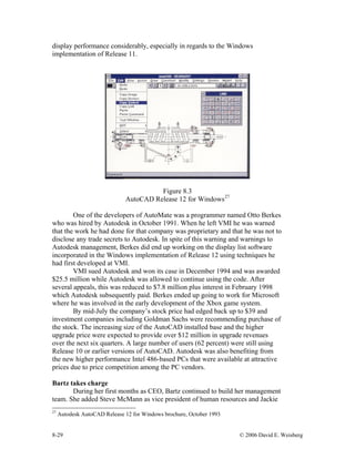 8-29 © 2006 David E. Weisberg
display performance considerably, especially in regards to the Windows
implementation of Release 11.
Figure 8.3
AutoCAD Release 12 for Windows27
One of the developers of AutoMate was a programmer named Otto Berkes
who was hired by Autodesk in October 1991. When he left VMI he was warned
that the work he had done for that company was proprietary and that he was not to
disclose any trade secrets to Autodesk. In spite of this warning and warnings to
Autodesk management, Berkes did end up working on the display list software
incorporated in the Windows implementation of Release 12 using techniques he
had first developed at VMI.
VMI sued Autodesk and won its case in December 1994 and was awarded
$25.5 million while Autodesk was allowed to continue using the code. After
several appeals, this was reduced to $7.8 million plus interest in February 1998
which Autodesk subsequently paid. Berkes ended up going to work for Microsoft
where he was involved in the early development of the Xbox game system.
By mid-July the company’s stock price had edged back up to $39 and
investment companies including Goldman Sachs were recommending purchase of
the stock. The increasing size of the AutoCAD installed base and the higher
upgrade price were expected to provide over $12 million in upgrade revenues
over the next six quarters. A large number of users (62 percent) were still using
Release 10 or earlier versions of AutoCAD. Autodesk was also benefiting from
the new higher performance Intel 486-based PCs that were available at attractive
prices due to price competition among the PC vendors.
Bartz takes charge
During her first months as CEO, Bartz continued to build her management
team. She added Steve McMann as vice president of human resources and Jackie
27
Autodesk AutoCAD Release 12 for Windows brochure, October 1993
 