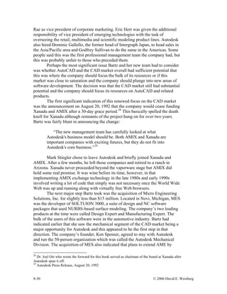 8-30 © 2006 David E. Weisberg
Rae as vice president of corporate marketing. Eric Herr was given the additional
responsibility of vice president of emerging technologies with the task of
overseeing the retail, multimedia and scientific modeling product lines. Autodesk
also hired Dominic Gallello, the former head of Intergraph Japan, to head sales in
the Asia/Pacific area and Godfrey Sullivan to do the same in the Americas. Some
people said this was the first professional management team the company had, but
this was probably unfair to those who preceded them.
Perhaps the most significant issue Bartz and her new team had to consider
was whether AutoCAD and the CAD market overall had sufficient potential that
this was where the company should focus the bulk of its resources or if this
market was close to saturation and the company should plunge into new areas of
software development. The decision was that the CAD market still had substantial
potential and the company should focus its resources on AutoCAD and related
products.
The first significant indication of this renewed focus on the CAD market
was the announcement on August 20, 1992 that the company would cease funding
Xanadu and AMIX after a 30-day grace period.28
This basically spelled the death
knell for Xanadu although remnants of the project hung on for over two years.
Bartz was fairly blunt in announcing the change:
“The new management team has carefully looked at what
Autodesk's business model should be. Both AMIX and Xanadu are
important companies with exciting futures, but they do not fit into
Autodesk's core business.”29
Mark Stiegler chose to leave Autodesk and briefly joined Xanadu and
AMIX. After a few months, he left those companies and retired to a ranch in
Arizona. Xanadu never proceeded beyond the vaporware stage but AMIX did
hold some real promise. It was wine before its time, however, in that
implementing AMIX exchange technology in the late 1980s and early 1990s
involved writing a lot of code that simply was not necessary once the World Wide
Web was up and running along with virtually free Web browsers.
The next major step Bartz took was the acquisition of Micro Engineering
Solutions, Inc. for slightly less than $15 million. Located in Novi, Michigan, MES
was the developer of SOLTUION 3000, a suite of design and NC software
packages that used NURBS-based surface modeling. The company’s two leading
products at the time were called Design Expert and Manufacturing Expert. The
bulk of the users of this software were in the automotive industry. Bartz had
indicated earlier that she saw the mechanical segment of the CAD market being a
major opportunity for Autodesk and this appeared to be the first step in that
direction. The company’s founder, Ken Spenser, agreed to stay with Autodesk
and run the 50-person organization which was called the Autodesk Mechanical
Division. The acquisition of MES also indicated that plans to extend AME by
28
Dr. Joel Orr who wrote the forward for this book served as chairman of the board at Xanadu after
Autodesk spun it off.
29
Autodesk Press Release, August 20, 1992
 