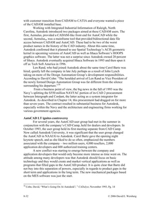 8-32 © 2006 David E. Weisberg
with customer transition from CADAM to CATIA and everyone wanted a piece
of the CADAM installed base.
Working with Integrated Industrial Information of Raleigh, North
Carolina, Autodesk introduced two packages aimed at these CADAM users. The
first, Aemulus, provided a CADAM-like front end for AutoCAD while the
second, Aemulusmf was a mainframe tool that provided bidirectional data file
access between CADAM and AutoCAD. These had to be two of the worst
product names in the history of the CAD industry. About this same time,
Autodesk confirmed that it planned to use Spatial Technology’s ACIS geometric
kernel in upcoming versions of AutoCAD as well as Ithaca Software’s HOOPS
graphics software. The latter was not a surprise since Autodesk owned 20 percent
of Ithaca. Autodesk eventually acquired Ithaca Software in 1993 and then spun it
off as Tech Soft America in 1996.
Len Rand, who had joined Autodesk about the same time Carol Bartz was
hired, quietly left the company in late July perhaps as a result of John Lynch
taking on more of the Design Automation Group’s development responsibilities.
According to David Cohn: “The heralded arrival of Len Rand as Vice President of
the newly formed Design Automation Group was far different from the silence
surrounding his departure.”30
From a business point of view, the big news in the fall of 1993 was the
Navy’s splitting the $550 million NAVFAC portion of its CAD 2 procurement
between Intergraph and Cordant, the latter acting as a system integrator for
Autodesk. As described in Chapter 14, this procurement had dragged on for more
than seven years. The contract resulted in substantial business for Autodesk,
especially within the Navy and the architecture and engineering firms working for
various government agencies.
AutoCAD LT ignites controversy
For several years, the AutoCAD user group had met in the summer in
conjunction with the company’s CAD Camp, held for dealers and developers. In
October 1993, the user group held its first meeting separate from CAD Camp.
Now called Autodesk University, it was significant that the user group changed
the AutoCAD in NAAUG to Autodesk. Carol Bartz gave the opening night
keynote speech, and as she liked to do so often, emphasized the numbers
associated with the company – two million users, 4,000 resellers, 2,000
application developers and 600 authorized training centers.
A new conflict was starting to emerge between the company and
application developers that would only become more intense as time went on. The
attitude among many developers was that Autodesk should focus on basic
technology and they would create and market vertical applications as well as
programs that filled gaps in the AutoCAD product. It is quite clear that Bartz did
not buy into this separation of powers, especially in regards to product gaps in the
short term and applications in the long term. The new mechanical packages based
on the MES software was just the start.
30
Cohn, David, “What’s Going On At Autodesk?, ” CADalyst, November 1993, Pg. 14
 