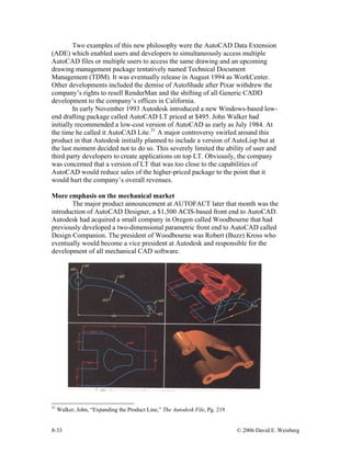8-33 © 2006 David E. Weisberg
Two examples of this new philosophy were the AutoCAD Data Extension
(ADE) which enabled users and developers to simultaneously access multiple
AutoCAD files or multiple users to access the same drawing and an upcoming
drawing management package tentatively named Technical Document
Management (TDM). It was eventually release in August 1994 as WorkCenter.
Other developments included the demise of AutoShade after Pixar withdrew the
company’s rights to resell RenderMan and the shifting of all Generic CADD
development to the company’s offices in California.
In early November 1993 Autodesk introduced a new Windows-based low-
end drafting package called AutoCAD LT priced at $495. John Walker had
initially recommended a low-cost version of AutoCAD as early as July 1984. At
the time he called it AutoCAD Lite.31
A major controversy swirled around this
product in that Autodesk initially planned to include a version of AutoLisp but at
the last moment decided not to do so. This severely limited the ability of user and
third party developers to create applications on top LT. Obviously, the company
was concerned that a version of LT that was too close to the capabilities of
AutoCAD would reduce sales of the higher-priced package to the point that it
would hurt the company’s overall revenues.
More emphasis on the mechanical market
The major product announcement at AUTOFACT later that month was the
introduction of AutoCAD Designer, a $1,500 ACIS-based front end to AutoCAD.
Autodesk had acquired a small company in Oregon called Woodbourne that had
previously developed a two-dimensional parametric front end to AutoCAD called
Design Companion. The president of Woodbourne was Robert (Buzz) Kross who
eventually would become a vice president at Autodesk and responsible for the
development of all mechanical CAD software.
31
Walker, John, “Expanding the Product Line,” The Autodesk File, Pg. 219
 