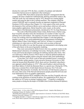2-11 © 2008 David E. Weisberg
disclose his work until 1974. By then, a number of academic and industrial
researchers had moved on to implement other techniques.8
Around 1960, Pierre Bézier proposed to Renault’s management that the
company develop a method for mathematically defining automobile surfaces. By
1965 this work was well underway and by 1972, Renault was creating digital
models and using the data to drive milling machines. The company called the
system UNISURF and it eventually became an important component of Dassault
Systèmes CATIA software (See Chapter 13). A key aspect of the work was the
development of the well known Bézier curves and surfaces which are still used in
many graphics applications. Bézier based his work, in part, on the earlier
development of the Bernstein polynomials, introduced in 1911 by Sergi Bernstein.
The work of Rich Riesenfeld, Elaine Cohen, Robin Forest, Charles Lang,
Ken Versprille and others led to the introduction of a number of other ways for
defining curves and surfaces. The sequence of events went somewhat as follows.
Coons was working with Ivan Sutherland (See Chapter 3) who had gathered
together a group of very good mathematicians and programmers including Bob
Sproul, Danny Cohen, Larry Roberts, and Ted Lee. At times it is somewhat
confusing as to what went on at MIT and what work was done at Harvard
University but suffice it to say that this group was instrumental in developing some
of the early theory in the area of geometric modeling.
They were soon joined by Robin Forrest who was a graduate student in the
Mathematical Laboratory at Cambridge University. During the summer of 1967,
Coons and Forrest developed a technique for defining rational cubic forms. This
was followed in 1969 by Forrest’s Ph.D. thesis in which he defined methods for
describing different graphic entities using the rational cubic form methodology.
A year later, Lee’s Ph.D. work at Harvard extended Forrest’s research to
describe bicubic surface patches. Coons moved to Syracuse University in 1969
where he became Rich Risenfeld’s Ph.D. thesis advisor. Risenfeld’s described a
new approach called B-splines in 1973.9
(The term B-spline is derived from the
term Basis Spline of which the Bernstein Basis is a special case.) During the 1970s,
there was a constant flow of individuals between Syracuse, New York and
Cambridge, Massachusetts. Eventually, the University of Utah became a player in
this story when some of the Harvard and Syracuse people joined David Evans and
Ivan Sutherland to focus on graphics applications.
Another Syracuse Ph.D. candidate at the time was Ken Versprille who was
working on the definition of rational B-splines. He completed his Ph.D. thesis on
the subject in 1975 prior to joining Computervision.10
Versprille is credited by
many people as being the developer of NURBS (Non-Uniform Rational B-Splines).
8
Bézier, Pierre – A View of the CAD/CAM Development Period – Annals of the History of
Computing Volume 20, Number 2, 1998
9
Risenfeld, Rich Applications of B-Spline Approximation to Geometric Problems of CAD, Ph.D. thesis,
Syracuse University, February 1973
10
Versprille, Kenneth J., Computer-Aided Design Applications of the Rational B-Spline Approximation
Form, Ph.D. thesis, Syracuse University, February 1975
 