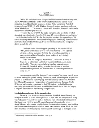 8-34 © 2006 David E. Weisberg
Figure 8.4
AutoCAD Designer
While this early version of Designer had bi-directional associativity with
AutoCAD and could handle under-constrained sketches and feature-based
modeling, it could not handle assembly design. At the same time, Autodesk
introduced AutoSURF 2.0, a NURBS surface modeler that was integrated with
AutoCAD Release 12. The surfaces created with AutoSurf, however, could not be
incorporated into Designer models.
Towards the end of 1993, the media started to get a good idea of what
Autodesk was planning for AutoCAD Release 13, expected in the second half of
1994. It involved using HOOPS for the graphics interface, incorporating ACIS
solids modeling in the basic product and changing the underlying architecture to a
more object oriented methodology. I was not optimistic about the company’s
ability to pull this off:
“When Release 13 does appear, probably in the second half of
1994, many users may decide to stick with Release 12 for a period
of time. …Some users may feel that the new solids capability is
not worth the effort of installing it and making it work in their
design environment.
“The odds are also good that Release 13 will have its share of
bugs due to all the new technology incorporated in it. Also, many
of the older PCs users currently have installed may not support
Release 13. Autodesk will try to make the software as platform
independent as possible, but there are a lot of odd configurations in
daily use.”32
As customers waited for Release 13, the company’s revenue growth began
to suffer. During the quarter ending January 31, 1994, revenues grew by just four
percent to $102 million. To help jump start the company’s business, Autodesk
hired James D’Arezzo as vice president of marketing in mid-January. While
D’Arezzo had no prior experience in the CAD industry he had held senior
marketing positions at IBM where he had helped launch the PC and at Compaq
Computer where he was a marketing vice president.
Market changes impact dealer organization
By early 1994 it was becoming clear that Autodesk was refocusing its
energies on AutoCAD and related products. A new term the company was using
was “adjacency.” Executives such as Bartz and Herr often talked in the context
that there were 10, 20 or even 50 users of graphic information for every
AutoCAD user who created graphical data. One example frequently used by Herr
was Chevron Oil Company which had about 100 copies of AutoCAD at the time.
Herr described how the company was using GIS technology to manage it assets
32
Engineering Automation Report, December 1993, Pg. 4
 