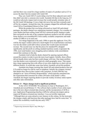 8-35 © 2006 David E. Weisberg
and that there was a need for a huge number of copies of a product such as LT to
access the data Chevron created with AutoCAD.
They saw AutoCAD LT as providing a tool for these adjacent users and if
they didn’t provide it, someone else would. Autodesk felt that in the long run, LT
would not adversely impact total revenues but would actually stimulate sales of
the full AutoCAD package. It was a high risk move but one that eventually paid
off for the company. Around this time, the company shipped the millionth copy of
AutoCAD to Consolidated Edison in New York.
While the product line was being refocused on AutoCAD and related
packages, the dealer channel was undergoing traumatic changes. For a number of
years dealers had been selling AutoCAD for a miniscule profit, hoping to make
their real profit on the sale of the computer hardware needed to run this software.
Some dealers even assembled PCs from readily available components and made
another $1,000 or so on each seat.
Two things happened in the early 1990s to upset this applecart. First, PCs
sold by the major vendors achieved a much higher level of performance and there
was less the dealer could add to these systems that would create incremental
revenue. The second issue was that the prices for standard PCs dropped
significantly and the profit on selling standard machines nearly evaporated. By
1994, most small dealers were struggling and an industry-wide consolidation
started that continues to this day.
Autodesk tried to help the dealer channel by opening regional offices
around the country in order to provide more local support. Initially, these offices
did not handle direct sales but that would change with time. One major problem
was that dealers were restricted to relatively small geographic areas. That meant
that a large engineering firm with offices in ten cities might have to deal with ten
different dealers. It would take some time before Autodesk solved this problem.
Autodesk also began insisting that AutoCAD and related products (but not
LT) could no longer be sold by mail or telephone. Initially the company insisted
that dealers have face-to-face contact with customers. In mid-1996 this was
changed to an “Area of Primary Responsibility” which typically translated into
the requirement that customers be within 250 miles of the dealer’s office.
Autodesk also began requiring dealers to provide weekly inventory status reports
and other sales information.
Release 13 – Major changes lead to significant problems
At the A/E/C SYSTEMS ‘94 conference in June in Washington, D.C.,
Autodesk previewed Release 13. The software had a number of new entity types
due to the new object-oriented data structure and the incorporation of ACIS, a
new Application Programming Interface (API) for software developers and an
improved Windows-oriented user interface. I was not terribly impressed,
“Although there are some attractive new features in this release, for the most part,
the changes simply add functions that other packages have had for some time.” It
looked like availability would slip into early 1995.33
33
Engineering Automation Report, July 1994, Pg. 9
 
