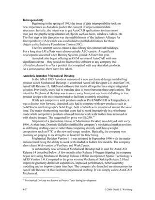 8-37 © 2006 David E. Weisberg
Interoperability
Beginning in the spring of 1995 the issue of data interoperability took on
new importance as Autodesk pushed the concept of object-oriented data
structures. Initially, the intent was to get AutoCAD applications to share more
than just the graphic representation of objects such as doors, windows, valves, etc.
The first step in this direction was the establishment of the Industry Alliance for
Interoperability (IAI) which was established to publish definitions for these
objects called Industry Foundation Classes (IFC).
The first attempt was to create a class library for commercial buildings.
For a long time IAI efforts were almost entirely AEC-centric. A significant
development occurred when Bentley Systems joined IAI later that year.
Autodesk also began offering an OEM version of AutoCAD with one
significant caveat – they would not license this software to any company that
offered or planned to offer a product that competed with any Autodesk products.
As a consequence, there were few takers.
Autodesk launches Mechanical Desktop
In the fall of 1995 Autodesk announced a new mechanical design and drafting
product called Mechanical Desktop. It combined AutoCAD Designer 2.0, AutoSurf 3.0,
AutoCAD Release 13, IGES and software that tied it all together in a single integrated
solution. Previously, users had to translate data to move between these applications. The
intent for Mechanical Desktop was to move away from just mechanical drafting to true
product design with tools incorporated to facilitate assembly modeling.
While not competitive with products such as Pro/ENGINEER or Unigraphics, it
was a distinct step forward. Autodesk also had to compete with new products such as
SolidWorks and Intergraph’s Solid Edge, both of which were introduced around the same
time. The major shortcoming was that users had to work interactively in a wireframe
mode while competitive products allowed them to work with hidden lines removed or
with shaded images. The suggested list price was $6,250.35
Shipment of a production release of Mechanical Desktop was delayed until early
1996. At that time, Dominic Gallello clarified the company’s mechanical market position
as still being drafting-centric rather than competing directly with heavyweight
competitors such as PTC or the new mid-range vendors. Basically, the company was
planning on playing to its strengths, at least for the time being.
Mechanical Desktop Version 1.1 was released in September 1996 with the major
enhancement being the ability to work with shaded or hidden line models. The company
also release Web version of PartSpec and WorkCenter.
A substantially new version of Mechanical Desktop had to wait for AutoCAD
Release 14 described below. A few months after Release 14 began shipping the company
began delivering Mechanical Desktop Release 2.0 that incorporated Spatial Technology’s
ACIS Version 3.0. Compared to the prior version Mechanical Desktop Release 2.0 had
improved geometry definition capabilities, improved performance, better assembly
modeling and an improved user interface. The company also launched an enhancement to
AutoCAD Release 14 that facilitated mechanical drafting. It was simply called AutoCAD
Mechanical.
35
Mechanical Desktop was known as Project Texas during development
 