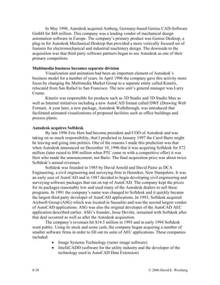 8-38 © 2006 David E. Weisberg
In May 1998, Autodesk acquired Amberg, Germany-based Genius CAD-Software
GmbH for $68 million. This company was a leading vendor of mechanical design
automation software in Europe. The company’s primary product was Genius Desktop, a
plug-in for Autodesk Mechanical Desktop that provided a more vertically focused set of
features for electromechanical and industrial machinery design. The downside to the
acquisition was that third party software partners began to see Autodesk as one of their
primary competitors.
Multimedia business becomes separate division
Visualization and animation had been an important element of Autodesk’s
business model for a number of years. In April 1996 the company gave this activity more
focus by changing the Multimedia Market Group to a separate entity called Kinetix,
relocated from San Rafael to San Francisco. The new unit’s general manager was Larry
Crume.
Kinetix was responsible for products such as 3D Studio and 3D Studio Max as
well as Internet initiatives including a new AutoCAD format called DWF (Drawing Web
Format). A year later, a new package, Autodesk Walkthrough, was introduced that
facilitated animated visualizations of proposed facilities such as office buildings and
process plants.
Autodesk acquires Softdesk
By late 1996 Eric Herr had become president and COO of Autodesk and was
taking on so much responsibility, that I predicted in January 1997 the Carol Bartz might
be leaving and going into politics. One of the reasons I made this prediction was that
when Autodesk announced on December 10, 1996 that it was acquiring Softdesk for $72
million (later raised to $90 million when PTC came in with a competitive offer) it was
Herr who made the announcement, not Bartz. The final acquisition price was about twice
Softdesk’s annual revenues.
Softdesk was founded in 1985 by David Arnold and David Paine as DCA
Engineering, a civil engineering and surveying firm in Henniker, New Hampshire. It was
an early user of AutoCAD and in 1987 decided to begin developing civil engineering and
surveying software packages that ran on top of AutoCAD. The company kept the prices
for its packages reasonably low and used many of the Autodesk dealers to sell these
programs. In 1991 the company’s name was changed to Softdesk and it quickly became
the largest third party developer of AutoCAD applications. In 1993, Softdesk acquired
Archsoft Group (ASG) which was located in Sausalito and was the second largest vendor
of AutoCAD applications. ASG was also the original developer of the AutoCAD AEC
application described earlier. ASG’s founder, Jesse Devitte, remained with Softdesk after
that deal occurred as well as after the Autodesk acquisition.
The company’s revenues hit $14.5 million in 1993 and in early 1994 Softdesk
went public. Using its stock and some cash, the company began acquiring a number of
smaller software firms in order to fill out its suite of AEC applications. These companies
included:
• Image Systems Technology (raster image software)
• IntelliCADD (software for the utility industry and the developer of the
technology used in AutoCAD Data Extension)
 