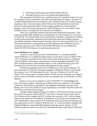 8-39 © 2006 David E. Weisberg
• Advantage Engineering (process plant design software)
• Foresight Resources (low-cost architectural applications).
The acquisition of Softdesk was a significant move by Autodesk in that it now put
the company in direct competition with many of its third party developers. The plan was
to make Softdesk the base for the company’s AEC Market Group with Arnold in charge,
reporting to Herr. This only lasted a short while and by fall Arnold had moved to the
position of chief technology officer for the company and Devitte was the general
manager of the AEC group. Subsequent to AutoCAD Release 14, a new release of the
Softdesk software was made that was referred to as Softdesk 8.
There was a significant antitrust issue that nearly derailed the acquisition. After
acquiring IntelliCADD, Softdesk put its programmers to work creating a low-cost clone
of AutoCAD. The Federal Trade Commission felt that Autodesk’s acquisition of Softdesk
would eliminate potential competition and it held up the deal until Softdesk agreed to
spin off that operation as Boomerang Technology which was then acquired by Visio. The
AutoCAD knockoff was subsequently given the temporary name of Phoenix and was
eventually released in early 1998 as Visio IntelliCAD using a reverse-engineered
AutoCAD DWG file format as its underlying data structure.
AutoCAD Release 14 – finally
Nearly two and a half years after ill-fated Release 13, Autodesk launched
AutoCAD Release 14, a significant improvement over the prior version. In March 1997,
A-E-C Automation personnel tested a beta version of the software and were impressed
with its reliability, performance, improved user interface and tighter integration with
other Autodesk products. Other than the ability to work with hybrid raster and vector
drawings there were few new functional enhancements this time around. 36
The beta test program involved over 16,000 users, a first for the company. The
price remained at $3,750 with subsequent upgrades available for $295 per year through
the company’s new VIP Subscription Service. This was a Windows 95 and NT only
release. There were no plans to produce DOS or UNIX versions of Release 14 or support
earlier versions of Windows and the software was available only on CD-ROM. No more
diskettes.
Release 14 was shown publicly at A/E/C SYSTEMS ’97 in Philadelphia that
June. The keynote address contained one of the best lines ever heard at a CAD industry
conference. Sitting between Intergraph’s Jim Meadlock and Bentley Systems’ Keith
Bentley who were in the middle of a nasty legal dispute, Carol Bartz started her talk with,
“I feel like a rose between two thorns.”
Autodesk began shipping Release 14 on May 9, 1997 and not a moment too soon.
Revenue for the quarter ending April 30th
were down 13 percent from the prior year to
$119 million and the company lost $52.7 million (this was after a $58.1 million charge
related to the acquisition of Softdesk). With Release 14 receiving a good reception from
users and prospects, sales soared to $154 million the following quarter and earnings were
once again positive at $17.8 million. With just the U. S. version available, Autodesk still
shipped 60,000 new seats and 65,000 upgrades during the quarter. Release 14 truly
marked an inflection point in the history of Autodesk although AutoCAD now amounted
36
A-E-C Automation Newsletter, March 1997, Pg. 1
 