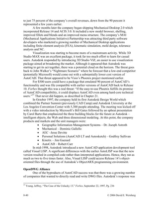 8-40 © 2006 David E. Weisberg
to just 75 percent of the company’s overall revenues, down from the 90 percent it
represented a few years earlier.
A few months later the company began shipping Mechanical Desktop 2.0 which
incorporated Release 14 and ACIS 3.0. It included a new model browser, shelling,
improved fillets and blends and an improved menu structure. The company’s MAI
(Mechanical Applications Initiative) Partnership was attracting third party software
developers who marketed a growing number of Mechanical Desktop applications
including finite element analysis (FEA), kinematic simulation, mold design, tolerance
analysis and NC.
Visualization was starting to become more of a mainstream activity. While 3D
Studio MAX was an excellent package, it took far too much effort to learn for casual
users. Autodesk responded by introducing 3D Studio VIZ, an easier to use visualization
package aimed at broadening the market. Although it appeared that Autodesk was
starting to get its act together, there was a potential cloud on the horizon. The threat goes
back to John Walker’s “Nightmare Scenario” where he forecast that a low-end competitor
(potentially Microsoft) would come out with a substantially lower cost version of
AutoCAD. That threat appeared to be Visio’s Phoenix project mentioned earlier.
For $500 users could have a package that emulated 90 percent of AutoCAD’s
functionality and was file compatible with earlier versions of AutoCAD back to Release
10. Forbes thought this was a real threat: “If the easy-to-use Phoenix fulfills its promise
of AutoCAD compatibility, it could displace AutoCAD even among hard-core technical
users.”37
That never did happen, as described in Chapter 21.
In October 1997, the company held its first Autodesk Design World which
combined the Partner Summit (previously CAD Camp) and Autodesk University at the
Los Angeles Convention Center with 5,300 people attending. The meeting was kicked off
with a video introduction by Microsoft’s Bill Gates followed by an upbeat presentation
by Carol Bartz that emphasized the three building blocks for the future at Autodesk –
intelligent objects, the Web and three dimensional modeling. At this point, the company
products and markets and the unit managers were:
• Geographic Information Management Systems – Dr. Joesph Astroth
• Mechanical – Dominic Gallello
• AEC –Jesse Devitte
• Personal Solutions (AutoCAD LT and Autosketch) – Godfrey Sullivan
• Kinetix – Jim Guerard
• AutoCAD – Robert Carr
In mid-1998, Autodesk introduced a new AutoCAD application development tool
called Visual LISP. A significant differences with the earlier AutoLISP was that the new
version resulted in compiled code rather than interpreted applications. Hence, they ran as
much as two to five times faster. Also, Visual LISP could access Release 14’s object-
oriented files through the use of Autodesk’s ObjectARX programming environment.
OpenDWG Alliance
One of the byproducts of AutoCAD success was that there was a growing number
of companies that wanted to directly read and write DWG files. Autodesk’s response was
37
Young, Jeffrey, “The Case of the Unlucky 13,” Forbes, September 22, 1997, Pg. 236
 