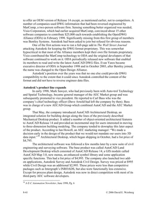 8-41 © 2006 David E. Weisberg
to offer an OEM version of Release 14 except, as mentioned earlier, not to competitors. A
number of companies used DWG information that had been reversed engineered by
MarComp, a two-person software firm. Sensing something better organized was needed,
Visio Corporation, which had earlier acquired MarComp, convinced about 15 other
software companies to contribute $25,000 each towards establishing the OpenDWG
Alliance (ODA) in February 1998. Significantly missing from this first group of members
was Bentley Systems. Autodesk had been asked to join but refused for obvious reasons.
One of the first actions was to run a full-page add in The Wall Street Journal
attacking Autodesk for keeping the DWG format proprietary. This was somewhat
hypocritical in that most of the Alliance members kept their own file formats proprietary.
Visio contributed the MarComp technology to ODA and the original developers of that
software continued to work on it. ODA periodically released new software that enabled
its members to read and write the latest AutoCAD DWG files. Evan Yares became
executive director of ODA in September 1998 and in October 2003, after Bentley joined,
the name was changed to the Open Design Alliance.
Autodesk’s position over the years was that no one else could provide DWG
compatibility to the extent that it could since Autodesk controlled the content of the
format and did not have to reverse engineer data files.
Autodesk’s product line expands
In early 1998, Mark Sawyer, who had previously been with Auto-trol Technology
and Spatial Technology, became general manager of the AEC Market group and was
subsequently promoted to vice president. He reported to Carl Bass who was the
company’s chief technology officer (Dave Arnold had left the company by then). Bass
was in charge of a new AECAD Group which combined AutoCAD and the AEC Market
group.
That May, the company introduced AutoCAD Architectural Desktop, an
integrated solution for building design along the lines of the previously described
Mechanical Desktop product. It added a number of object-oriented architectural features
to AutoCAD Release 14 and provided an incremental step for users interested in moving
to three-dimension building modeling. The company tended to downplay this later aspect
of the product. According to Ian Howell, an AEC marketing manager: “We made a
decision early in the design of the product that we would not mandate our users into 3D
data input.”38
Architectural Desktop, which began shipping in October, had a list price of
$4,795.
The architectural software was followed a few months later by a new suite of civil
engineering and surveying software. The base product was called AutoCAD Land
Development Desktop which consisted of AutoCAD Release 14, a GIS module called
AutoCAD Map 3.0, new menus, an enhanced symbol library and some application
specific functions. This had a list price of $4,995. The company also launched two add-
on applications, Autodesk Survey and Autodesk Civil Design. Survey was priced at $995
while Civil Design was an additional $2,995. These prices were less than competitive
packages such as Intergraph’s INROADS, but also were functionally less extensive.
Except for process plant design, Autodesk was now in direct competition with most of its
third-party AEC software developers.
38
A-E-C Automation Newsletter, June 1998, Pg. 6
 