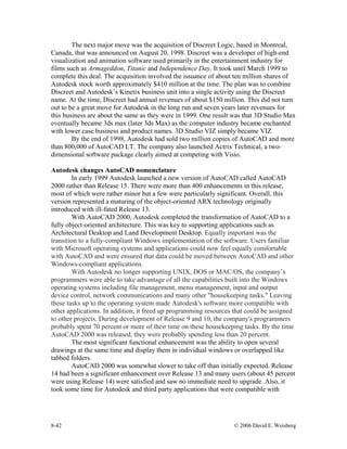 8-42 © 2006 David E. Weisberg
The next major move was the acquisition of Discreet Logic, based in Montreal,
Canada, that was announced on August 20, 1998. Discreet was a developer of high-end
visualization and animation software used primarily in the entertainment industry for
films such as Armageddon, Titanic and Independence Day. It took until March 1999 to
complete this deal. The acquisition involved the issuance of about ten million shares of
Autodesk stock worth approximately $410 million at the time. The plan was to combine
Discreet and Autodesk’s Kinetix business unit into a single activity using the Discreet
name. At the time, Discreet had annual revenues of about $150 million. This did not turn
out to be a great move for Autodesk in the long run and seven years later revenues for
this business are about the same as they were in 1999. One result was that 3D Studio Max
eventually became 3ds max (later 3ds Max) as the computer industry became enchanted
with lower case business and product names. 3D Studio VIZ simply became VIZ
By the end of 1998, Autodesk had sold two million copies of AutoCAD and more
than 800,000 of AutoCAD LT. The company also launched Actrix Technical, a two-
dimensional software package clearly aimed at competing with Visio.
Autodesk changes AutoCAD nomenclature
In early 1999 Autodesk launched a new version of AutoCAD called AutoCAD
2000 rather than Release 15. There were more than 400 enhancements in this release,
most of which were rather minor but a few were particularly significant. Overall, this
version represented a maturing of the object-oriented ARX technology originally
introduced with ill-fated Release 13.
With AutoCAD 2000, Autodesk completed the transformation of AutoCAD to a
fully object-oriented architecture. This was key to supporting applications such as
Architectural Desktop and Land Development Desktop. Equally important was the
transition to a fully-compliant Windows implementation of the software. Users familiar
with Microsoft operating systems and applications could now feel equally comfortable
with AutoCAD and were ensured that data could be moved between AutoCAD and other
Windows-compliant applications.
With Autodesk no longer supporting UNIX, DOS or MAC/OS, the company’s
programmers were able to take advantage of all the capabilities built into the Windows
operating systems including file management, menu management, input and output
device control, network communications and many other "housekeeping tasks." Leaving
these tasks up to the operating system made Autodesk's software more compatible with
other applications. In addition, it freed up programming resources that could be assigned
to other projects. During development of Release 9 and 10, the company's programmers
probably spent 70 percent or more of their time on these housekeeping tasks. By the time
AutoCAD 2000 was released, they were probably spending less than 20 percent.
The most significant functional enhancement was the ability to open several
drawings at the same time and display them in individual windows or overlapped like
tabbed folders.
AutoCAD 2000 was somewhat slower to take off than initially expected. Release
14 had been a significant enhancement over Release 13 and many users (about 45 percent
were using Release 14) were satisfied and saw no immediate need to upgrade. Also, it
took some time for Autodesk and third party applications that were compatible with
 