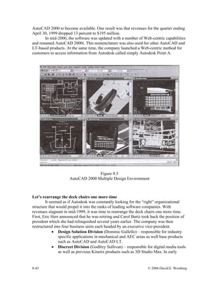 8-43 © 2006 David E. Weisberg
AutoCAD 2000 to become available. One result was that revenues for the quarter ending
April 30, 1999 dropped 13 percent to $195 million.
In mid-2000, the software was updated with a number of Web-centric capabilities
and renamed AutoCAD 2000i. This nomenclature was also used for other AutoCAD and
LT-based products. At the same time, the company launched a Web-centric method for
customers to access information from Autodesk called simply Autodesk Point A.
Figure 8.5
AutoCAD 2000 Multiple Design Environment
Let’s rearrange the deck chairs one more time
It seemed as if Autodesk was constantly looking for the “right” organizational
structure that would propel it into the ranks of leading software companies. With
revenues stagnant in mid-1999, it was time to rearrange the deck chairs one more time.
First, Eric Herr announced that he was retiring and Carol Bartz took back the position of
president which she had relinquished several years earlier. The company was then
restructured into four business units each headed by an executive vice-president.
• Design Solution Division (Dominic Gallello) – responsible for industry
specific applications in mechanical and AEC areas as well base products
such as AutoCAD and AutoCAD LT.
• Discreet Division (Godfrey Sullivan) – responsible for digital media tools
as well as previous Kinetix products such as 3D Studio Max. In early
 
