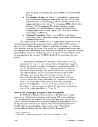 8-44 © 2006 David E. Weisberg
2005, this group was renamed the Autodesk Media and Entertainment
division.
• GIS Solutions Division (Joe Astroth) – responsible for mapping and
utility information management applications. In April, Autodesk had
acquired Vision* Solutions Group, a software firm that specialized in
mapping applications for utilities. The company paid $26 million for this
division of MCI Systemhouse. This division also was given the
responsibility for Land Development Desktop and other civil and
surveying applications in either 1999 or 2000. Later, it was renamed
Location Services Division.
• Autodesk Ventures (Carl Bass) – responsible for new business
opportunities such as Web-based services. Bass retained his position as
chief technology officer.
The reorganization was probably caused in part by the fact that revenues were
continuing to deteriorate. Revenue for the quarter ending July 31, 1999 was down 11
percent to $203 million. AutoCAD 2000 was a solid piece of software but customers
were upgrading slowing. By the end of the quarter, only eight percent of the user base
had upgraded. Since the company’s cost structure was based on the expectation of higher
revenues, Bartz announced a 10 percent layoff or about 350 positions. Analysts were
turning negative on the company. The Motley Fool web site was perhaps the most
cynical:
"The company cranked up the same excuse broken record it has used
to explain away year-over-year earnings declines in the prior two quarters,
blaming the shortfall on product transition factors and slack demand for its
core PC design software products. …… Fearing the product transition
explanation may be wearing a little thin on investors who have watched
42% of the company's market value evaporate so far this year, Bartz
offered up a new spin on things. It seems that customers are more
interested in Web-based applications than the plain-vanilla offerings
Autodesk has been serving up. In response, the company will be plowing
some of the cost savings it reaps from the job cuts into developing
Internet-enabled products. However, it will take some time for the new
Web efforts to ramp up, suggesting Autodesk's shareholders will get more
doses of the broken-record blues in Q3 and Q4."39
Buzzsaw.com joins project management web hosting parade
By 1999 one of the hottest areas of activity in the AEC market was the
management of design and construction projects using Web hosting techniques.
The concept involved storing design documents on a Web server and providing
access to these documents as well as a variety of project management services to
all the individuals involved in the project. Over a period of several years more
than $1 billion in venture funding was provided to nearly 170 companies
including Blueline/Online, BricsNet, Bidcom, Cubus, Buildpoint.40
39
Motley Fool Web Site
40
Cohen, Peter S., “Deconstructing Buzzsaw.com,” The Standard, May 15, 2000
 