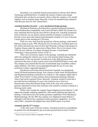8-46 © 2006 David E. Weisberg
Streamline is an Autodesk hosted system based on software from eRoom
Technology and RealityWave. It enables the creators of data to post design
information that can then be accessed by others within the company or by outside
suppliers such as machine shops. Basically, it does for manufacturing companies
what Buzzsaw does for AEC-related firms.
Autodesk launches Inventor – a new mechanical design package
Mechanical Desktop as described above targeted mechanical designers
who considered that compatibility with AutoCAD and its DWG file format to be
more important than having the most effective design tool. Autodesk recognized
early on that this was an interim solution and that eventually it would have to
provide a more up-to-date feature-based parametric modeler if it were to become
a major player in the mechanical CAD arena.
Work on a new, built from the ground up, software package, code-named
Rubicon, began in early 1996. During the next several years, Autodesk spent over
$25 million and built up a team of more than 90 people working on this project in
Tualatin, Oregon under the supervision of Buzz Kross. Prior to its release in late
1999, the new software was named Autodesk Inventor. It used Spatial
Technology’s latest geometric kernel, ACIS 5.2.
There were several key aspects to this package. Autodesk put substantial
effort into making the software easy to use with minimal initial training. One
characteristic of this was Inventor avoided most of the difficult parent/child
restrictions that users of other systems such as Pro/ENGINEER had to work with.
The company also claimed that Inventor would handle large assemblies without
undue problems. The latter was accomplished through the use of a new data
architecture called a segmented database.43
Introduction of Inventor did not mean that Autodesk was abandoning
AutoCAD-based mechanical design. New releases of both AutoCAD Mechanical
and Mechanical Desktop continued to be worked on. The company added what it
called “Power Packs” to these products that incorporated technology obtained
when it had earlier acquired Genius. Basically, Autodesk wanted to claim that it
provided the best technology for users who wanted to move from two-
dimensional to three-dimensional design while at the same time continue to
generate substantial revenue from customers who wanted to continue working in a
drawing-centric mode.
Within a few months the company began shipping Inventor Release 2 with
improved assembly modeling capabilities, sheet metal modeling and improved
drafting. It still did not have the surface geometry capabilities of the Mechanical
Desktop package. By late 2001 the company was shipping Inventor Release 5
although it still did not have significant surface geometry capabilities. As of the
end of 2001, Autodesk had shipped more than 50,000 copies of inventor.
Autodesk and the 21st
Century
In the early years of the new century, Autodesk focused on consolidating
its product line and attempted to get its revenue growth back on track. It took a
43
Engineering Automation Report, September 1999, Pg. 9
 