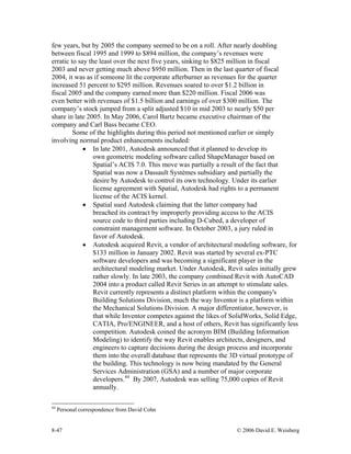 8-47 © 2006 David E. Weisberg
few years, but by 2005 the company seemed to be on a roll. After nearly doubling
between fiscal 1995 and 1999 to $894 million, the company’s revenues were
erratic to say the least over the next five years, sinking to $825 million in fiscal
2003 and never getting much above $950 million. Then in the last quarter of fiscal
2004, it was as if someone lit the corporate afterburner as revenues for the quarter
increased 51 percent to $295 million. Revenues soared to over $1.2 billion in
fiscal 2005 and the company earned more than $220 million. Fiscal 2006 was
even better with revenues of $1.5 billion and earnings of over $300 million. The
company’s stock jumped from a split adjusted $10 in mid 2003 to nearly $50 per
share in late 2005. In May 2006, Carol Bartz became executive chairman of the
company and Carl Bass became CEO.
Some of the highlights during this period not mentioned earlier or simply
involving normal product enhancements included:
• In late 2001, Autodesk announced that it planned to develop its
own geometric modeling software called ShapeManager based on
Spatial’s ACIS 7.0. This move was partially a result of the fact that
Spatial was now a Dassault Systèmes subsidiary and partially the
desire by Autodesk to control its own technology. Under its earlier
license agreement with Spatial, Autodesk had rights to a permanent
license of the ACIS kernel.
• Spatial sued Autodesk claiming that the latter company had
breached its contract by improperly providing access to the ACIS
source code to third parties including D-Cubed, a developer of
constraint management software. In October 2003, a jury ruled in
favor of Autodesk.
• Autodesk acquired Revit, a vendor of architectural modeling software, for
$133 million in January 2002. Revit was started by several ex-PTC
software developers and was becoming a significant player in the
architectural modeling market. Under Autodesk, Revit sales initially grew
rather slowly. In late 2003, the company combined Revit with AutoCAD
2004 into a product called Revit Series in an attempt to stimulate sales.
Revit currently represents a distinct platform within the company's
Building Solutions Division, much the way Inventor is a platform within
the Mechanical Solutions Division. A major differentiator, however, is
that while Inventor competes against the likes of SolidWorks, Solid Edge,
CATIA, Pro/ENGINEER, and a host of others, Revit has significantly less
competition. Autodesk coined the acronym BIM (Building Information
Modeling) to identify the way Revit enables architects, designers, and
engineers to capture decisions during the design process and incorporate
them into the overall database that represents the 3D virtual prototype of
the building. This technology is now being mandated by the General
Services Administration (GSA) and a number of major corporate
developers.44
By 2007, Autodesk was selling 75,000 copies of Revit
annually.
44
Personal correspondence from David Cohn
 