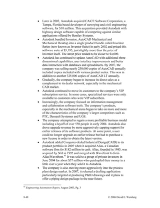 8-48 © 2006 David E. Weisberg
• Later in 2002, Autodesk acquired CAiCE Software Corporation, a
Tampa, Florida based developer of surveying and civil engineering
software, for $10 million. This acquisition provided Autodesk with
highway design software capable of competing against similar
applications offered by Bentley Systems.
• Autodesk bundled Inventor, AutoCAD Mechanical and
Mechanical Desktop into a single product bundle called Inventor
Series (now known as Inventor Suite) in early 2002 and priced this
software suite at $5,195, just slightly more than the price of
Inventor itself. The street price tended to be closer to $4,000.
• Autodesk has continued to update AutoCAD with additional three-
dimensional capabilities, user interface improvements and better
data interaction with databases and spreadsheets. By 2007, the
company was selling nearly 250,000 copies of AutoCAD annually
included copies included with various product suites. This was in
addition to another 325,000 copies of AutoCAD LT annually.
• Gradually, the company began to increase its direct sales as a
complement to its dealer network, especially in the mechanical
CAD market.
• Autodesk continued to move its customers to the company’s VIP
subscription service. In some cases, specialized services were only
available to customers who were VIP subscribers.
• Increasingly, the company focused on information management
and collaboration software tools. The company’s products,
especially in the mechanical arena began to take on more and more
of the characteristics of the company’s larger competitors such as
PTC, Dassault Systemes and UGS.
• The company attempted to regain a more profitable business model
including a layoff of over 550 people in early 2004. Autodesk also
drove upgrade revenue by more aggressively capping support for
earlier releases of its software products. At some point, a user
could no longer upgrade an earlier release but had to purchase a
new license in order to obtain the latest version.
• Autodesk added Computer-Aided Industrial Design(CAID) to its
product portfolio in 2005 when it acquired Alias, a Canadian
software firm for $182 million in cash. Alias, founded in 1983, was
acquired by SGI in 1995 and merged with Wavefront to form
Alias|Wavefront.45
It was sold to a group of private investors in
June 2004 for about $57 million who quadrupled their money in a
little over a year when they sold it to Autodesk.
• The company is also moving more aggressively into the process
plant design market. In 2007, it released a drafting application
particularly targeted at producing P&ID drawings and it plans to
offer a piping design package in the near future.
45
Engineering Automation Report, August 2003, Pg. 3
 