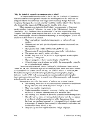 8-49 © 2006 David E. Weisberg
Why did Autodesk succeed when so many others failed?
The simple answer to this question is that in 1982 the existing CAD companies
were wedded to traditional product concepts and business practices at a time when the
computer industry was in the very early stages of revolutionary change. Autodesk
recognized the impact the personal computer would have on this industry while the firms
who dominated the industry in 1982 ignored this trend for far too long.
When Autodesk was started, the CAD industry was dominated by five major
turnkey vendors: Auto-trol Technology (no longer in the CAD business), Applicon
(acquired by UGS), Computervision (acquired by PTC), Calma (acquired by Prime
Computer then merged with Computervision prior to the latter company’s acquisition by
PTC), and Intergraph, all of which had sales exceeding $50 million per year. All five had
a number of characteristics in common.
• They were hardware manufacturing companies as well as software
vendors.
• They designed and built specialized graphics workstations that only ran
their software.
• The typical system sold for $80,000 to $125,000 per seat.
• They provided all training and customer requests for customization.
• The systems were sold by a direct sales force.
• In 1982, they were all in the process of migrating from 16-bit computer
systems to 32-bit systems.
• The new computer of choice was the Digital VAX 11/780.
• All applications were developed and sold by the system vendor except for
the occasional analysis package.
There were numerous other vendors chasing after this business. Some, such as
Gerber and IDI, also sold similar high-priced turnkey systems. There were also a number
of so-called low cost system vendors. In 1982 low cost was defined as under $80,000.
Most of this later group of vendors (Arrigoni, Bruning, Summagraphics, Sigma,
Calcomp, Nicolet-CAD, et al) also designed and manufactured specialized graphics
hardware to support their software. In general, none of these companies took Autodesk
seriously until it was too late.
Autodesk was successful for a number of business and technical reasons.
• The company was started on a cooperative basis with most of the founders
having other jobs from which they earned enough to live on.
• They were excellent programmers.
• Walker managed the company’s money very tightly—one could almost
say he was as paranoid about expenses as he was about taxes.
• The company used standard PC hardware to the maximum extent possible.
• The software was priced low enough that most early users did not require
a very high level of management approval for the purchase. Since
hardware was purchased separately, a system could be split into two small
procurements. It was also cheap enough for educational organizations and
commercial training schools to buy.
• They quickly moved to support numerous foreign languages.
 