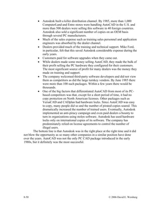 8-50 © 2006 David E. Weisberg
• Autodesk built a killer distribution channel. By 1985, more than 1,000
ComputerLand and Entre stores were handling AutoCAD in the U.S. and
more than 500 dealers were selling this software in 40 foreign countries.
Autodesk also sold a significant number of copies on an OEM basis
through several PC manufacturers.
• Much of the sales expense such as training sales personnel and application
engineers was absorbed by the dealer channel.
• Dealers provided much of the training and technical support. Mike Ford,
in particular, felt that this saved Autodesk considerable expense during the
early years.
• Customers paid for software upgrades when they came out.
• While dealers made some money selling AutoCAD, they made the bulk of
their profit selling the PC hardware they configured for their customers.
The most significant source of profit for many dealers was the money they
made on training and support.
• The company welcomed third-party software developers and did not view
them as competitors as did the large turnkey vendors. By June 1985 there
were more than 100 such packages. Within a few years there would be
thousands.
• One of the big factors that differentiated AutoCAD from most of its PC-
based competitors was that, except for a short period of time, it had no
copy protection on North American licenses. Other packages such as
VersaCAD and CADplan had hardware locks. Since AutoCAD was easy
to copy, many people did so and the number of pirated copies soared. This
dramatically increased the number of trained users. Eventually, Autodesk
implemented an anti-piracy campaign and even paid dealers a bounty to
turn in organizations using stolen software. Autodesk has used hardware
locks only on international copies of its software. The company has
predominately relied on license agreements to control the number of
illegal users.
The bottom line is that Autodesk was in the right place at the right time and it did
not blow the opportunity as so many other companies in a similar position have done
over the years. AutoCAD was not the only PC CAD package introduced in the early
1980s, but it definitely was the most successful.
 