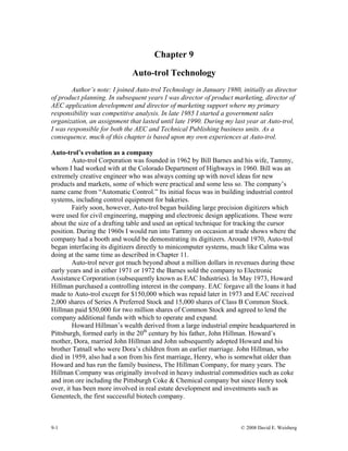 Chapter 9
Auto-trol Technology
Author’s note: I joined Auto-trol Technology in January 1980, initially as director
of product planning. In subsequent years I was director of product marketing, director of
AEC application development and director of marketing support where my primary
responsibility was competitive analysis. In late 1985 I started a government sales
organization, an assignment that lasted until late 1990. During my last year at Auto-trol,
I was responsible for both the AEC and Technical Publishing business units. As a
consequence, much of this chapter is based upon my own experiences at Auto-trol.
Auto-trol’s evolution as a company
Auto-trol Corporation was founded in 1962 by Bill Barnes and his wife, Tammy,
whom I had worked with at the Colorado Department of Highways in 1960. Bill was an
extremely creative engineer who was always coming up with novel ideas for new
products and markets, some of which were practical and some less so. The company’s
name came from “Automatic Control.” Its initial focus was in building industrial control
systems, including control equipment for bakeries.
Fairly soon, however, Auto-trol began building large precision digitizers which
were used for civil engineering, mapping and electronic design applications. These were
about the size of a drafting table and used an optical technique for tracking the cursor
position. During the 1960s I would run into Tammy on occasion at trade shows where the
company had a booth and would be demonstrating its digitizers. Around 1970, Auto-trol
began interfacing its digitizers directly to minicomputer systems, much like Calma was
doing at the same time as described in Chapter 11.
Auto-trol never got much beyond about a million dollars in revenues during these
early years and in either 1971 or 1972 the Barnes sold the company to Electronic
Assistance Corporation (subsequently known as EAC Industries). In May 1973, Howard
Hillman purchased a controlling interest in the company. EAC forgave all the loans it had
made to Auto-trol except for $150,000 which was repaid later in 1973 and EAC received
2,000 shares of Series A Preferred Stock and 15,000 shares of Class B Common Stock.
Hillman paid $50,000 for two million shares of Common Stock and agreed to lend the
company additional funds with which to operate and expand.
Howard Hillman’s wealth derived from a large industrial empire headquartered in
Pittsburgh, formed early in the 20th
century by his father, John Hillman. Howard’s
mother, Dora, married John Hillman and John subsequently adopted Howard and his
brother Tatnall who were Dora’s children from an earlier marriage. John Hillman, who
died in 1959, also had a son from his first marriage, Henry, who is somewhat older than
Howard and has run the family business, The Hillman Company, for many years. The
Hillman Company was originally involved in heavy industrial commodities such as coke
and iron ore including the Pittsburgh Coke & Chemical company but since Henry took
over, it has been more involved in real estate development and investments such as
Genentech, the first successful biotech company.
9-1 © 2008 David E. Weisberg
 